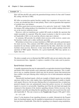42 Chapter 2 • Data communications
Example 2.4
How well does the RZ code satisfy the generalized design criteria of a line code? Contrast
RZ coding with that of NRZ.
RZ offers no protection against baseline wander since sequences of successive ones,
or zeros, are encoded into runs of same polarity. There is also no guarantee that sequences
of symbols have zero balance.
RZ offers good clock recovery prospects. It is said to be ‘clock rich’. Unlike NRZ,
for instance, RZ coding produces two transitions for every symbol, making clock recov-
ery at the receiver relatively trivial.
However, with two transitions per symbol, RZ results in double the spectrum that
might reasonably be expected. What this means in practice is that for a given chan-
nel bandwidth, if RZ is to be used the effective data rate is halved.
In summary, RZ provides for reliable clock recovery at the receiver, cannot com-
bat baseline wander and is rather inefficient spectrally.
RZ produces at least twice as many transitions as NRZ and so provides good prospects
for clock recovery. This contrasts with NRZ coding which only produces one signal
transition for one binary symbol and no transition for the other, which does not easily
facilitate clock recovery. However, it does mean that RZ signals produce double the
spectrum of NRZ signals. Therefore, for a given bandwidth, NRZ may operate at a
higher data rate.
The above example serves to illustrate that NRZ and RZ codes are not suited as line codes
for transmission lines. Appendix 2 explores a number of line codes used in practice.
Band-limited channels
A metallic transmission line may be represented by an equivalent electrical circuit (Dunlop
and Smith 1994) which includes series inductance and shunt capacitance. This, in addi-
tion to any ac coupling elements which may also be present, means that transmission
lines exhibit a low-pass filtering effect which gives rise to both attenuation and phase
distortion.
Theoretically baseband signals, which are examples of digital signals, have an infinite
spectrum which at face value implies that a band-limited channel is unable to handle
such signals. However, the low-pass filtering effect of a transmission line, or indeed any
practical channel, does not automatically mean that perfect recovery of a baseband
signal at a receiver is not possible. Signalling rate R has the unit baud and equals the
reciprocal of the duration of the shortest signalling element. Perfect recovery of dig-
ital signals is possible providing that the signalling rate does not exceed twice the avail-
able bandwidth, W. This rate is known as the Nyquist rate (Nyquist 1928, pp617–644):
R = 1/T ≤ 2W (2.1)
where T is the duration of one signalling element, or symbol. Alternatively the Nyquist
limit, for baseband signals, may be regarded as transmission of a maximum of two sym-
bols per hertz of bandwidth. (Note that for signalling over channels using modulation,
DCAC02 2/27/06 11:24 AM Page 42
 