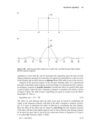 Baseband signalling 43
signalling is at best half the rate for baseband and, depending upon the type of mod-
ulation employed, generally less than this.) If signals are transmitted at a rate in excess
of the Nyquist rate an effect known as aliasing (Read 1998, p48) occurs at the receiver.
Analysis of the practical aspects of the low-pass filtering effect of a transmission
line upon a baseband signal requires exact knowledge of a transmission line’s particu-
lar frequency response or transfer function. Consider the effect of a perfect filter upon
a train of pulses where the line’s frequency response is assumed to be ideal as shown
in Figure 2.20(a). We shall assume a signalling rate equal to exactly twice the filter’s
bandwidth, W. That is:
Signalling rate = 1/T = 2W (2.2)
The effect of such filtering upon the pulse train may be found by multiplying the
signal, in the frequency domain, with that of the filter’s frequency response. In prac-
tice it is easier to determine the effect of filtering by considering the time domain.
Here the effect of the filter may be found by convolving the time domain response
of the filter with that of the digital signal. It may be shown that the time domain response
of an ideal low-pass filter is given by the expression shown in Equation (2.3) and is
a so-called sinc function, Figure 2.20(b):
h(t) = sinc(2Wt) (2.3)
Figure 2.20 Ideal low-pass filter response to a pulse train: (a) ideal low-pass filter-transfer;
(b) time domain response.
DCAC02 2/27/06 11:24 AM Page 43
 