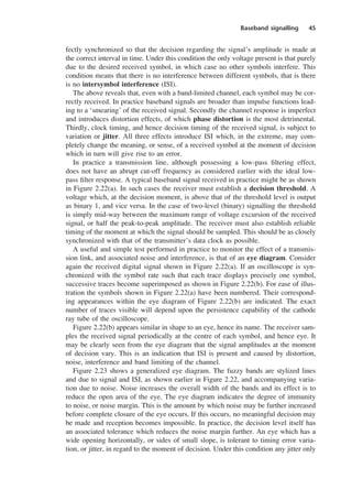 Baseband signalling 45
fectly synchronized so that the decision regarding the signal’s amplitude is made at
the correct interval in time. Under this condition the only voltage present is that purely
due to the desired received symbol, in which case no other symbols interfere. This
condition means that there is no interference between different symbols, that is there
is no intersymbol interference (ISI).
The above reveals that, even with a band-limited channel, each symbol may be cor-
rectly received. In practice baseband signals are broader than impulse functions lead-
ing to a ‘smearing’ of the received signal. Secondly the channel response is imperfect
and introduces distortion effects, of which phase distortion is the most detrimental.
Thirdly, clock timing, and hence decision timing of the received signal, is subject to
variation or jitter. All three effects introduce ISI which, in the extreme, may com-
pletely change the meaning, or sense, of a received symbol at the moment of decision
which in turn will give rise to an error.
In practice a transmission line, although possessing a low-pass filtering effect,
does not have an abrupt cut-off frequency as considered earlier with the ideal low-
pass filter response. A typical baseband signal received in practice might be as shown
in Figure 2.22(a). In such cases the receiver must establish a decision threshold. A
voltage which, at the decision moment, is above that of the threshold level is output
as binary 1, and vice versa. In the case of two-level (binary) signalling the threshold
is simply mid-way between the maximum range of voltage excursion of the received
signal, or half the peak-to-peak amplitude. The receiver must also establish reliable
timing of the moment at which the signal should be sampled. This should be as closely
synchronized with that of the transmitter’s data clock as possible.
A useful and simple test performed in practice to monitor the effect of a transmis-
sion link, and associated noise and interference, is that of an eye diagram. Consider
again the received digital signal shown in Figure 2.22(a). If an oscilloscope is syn-
chronized with the symbol rate such that each trace displays precisely one symbol,
successive traces become superimposed as shown in Figure 2.22(b). For ease of illus-
tration the symbols shown in Figure 2.22(a) have been numbered. Their correspond-
ing appearances within the eye diagram of Figure 2.22(b) are indicated. The exact
number of traces visible will depend upon the persistence capability of the cathode
ray tube of the oscilloscope.
Figure 2.22(b) appears similar in shape to an eye, hence its name. The receiver sam-
ples the received signal periodically at the centre of each symbol, and hence eye. It
may be clearly seen from the eye diagram that the signal amplitudes at the moment
of decision vary. This is an indication that ISI is present and caused by distortion,
noise, interference and band limiting of the channel.
Figure 2.23 shows a generalized eye diagram. The fuzzy bands are stylized lines
and due to signal and ISI, as shown earlier in Figure 2.22, and accompanying varia-
tion due to noise. Noise increases the overall width of the bands and its effect is to
reduce the open area of the eye. The eye diagram indicates the degree of immunity
to noise, or noise margin. This is the amount by which noise may be further increased
before complete closure of the eye occurs. If this occurs, no meaningful decision may
be made and reception becomes impossible. In practice, the decision level itself has
an associated tolerance which reduces the noise margin further. An eye which has a
wide opening horizontally, or sides of small slope, is tolerant to timing error varia-
tion, or jitter, in regard to the moment of decision. Under this condition any jitter only
DCAC02 2/27/06 11:24 AM Page 45
 