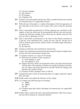 Exercises 49
(d) Viewing webpages
(e) File transfers
(f) PC banking
(g) Telephone call
2.2 Compare serial and parallel transmission. Why is parallel transmission unsuited
for communication over appreciable distance?
2.3 With reference to Example 2.1, explain what happens if the first appearance of
the clock pulse at the receiver is not exactly in the centre of the first incoming
bit.
2.4 Data is transmitted asynchronously at 50 bps. Ignoring any constraints on the
number of data bits which may be accommodated between start and stop bits,
estimate the maximum number of bits which may be reliably received if the
receiver clock is operating at 52 Hz.
2.5 Data is transmitted asynchronously in the form of short blocks consisting of
a start bit, seven information bits, a parity bit and a stop bit. All bits are of
9.09 ms duration apart from the stop bit which is of double length. Determine:
(a) the bit rate
(b) the baud rate
2.6 Compare synchronous and asynchronous transmission.
2.7 Explain why synchronous transmission has the potential to operate at higher trans-
mission rates than asynchronous transmission.
2.8 A computer network is to consist of 20 stations.
(a) Determine the number of links required if:
(i) mesh topology is used;
(ii) star topology is used.
(b) Suppose that four stations are designated as hubs, each fully interconnected
with the others. The remaining 16 stations are equally distributed to the hubs,
any one station only being connected to one hub. Sketch the topology and
determine the number of links.
(c) Compare all three topologies from (a) and (b).
2.9 Compare the relative merits of transmitting data over copper conductors, optical
fibre and radio.
2.10 Briefly outline and explain the functions of line coding.
2.11 (a) Compare the following types of encoding:
(i) NRZL
(ii) NRZ-I
(iii) RZ
(b) Comment upon their relative advantages for transmission over appreciable
distance.
2.12 Explain what is meant by the term ‘intersymbol interference’ (ISI). How in prac-
tice may ISI be reduced in a baseband channel?
DCAC02 2/27/06 11:24 AM Page 49
 