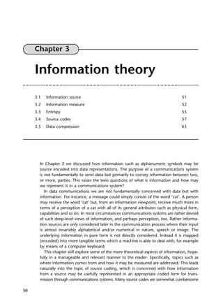 50
Chapter 3
Information theory
3.1 Information source 51
3.2 Information measure 52
3.3 Entropy 55
3.4 Source codes 57
3.5 Data compression 63
In Chapter 2 we discussed how information such as alphanumeric symbols may be
source encoded into data representations. The purpose of a communications system
is not fundamentally to send data but primarily to convey information between two,
or more, parties. This raises the twin questions of what is information and how may
we represent it in a communications system?
In data communications we are not fundamentally concerned with data but with
information. For instance, a message could simply consist of the word ‘cat’. A person
may receive the word ‘cat’ but, from an information viewpoint, receive much more in
terms of a perception of a cat with all of its general attributes such as physical form,
capabilities and so on. In most circumstances communications systems are rather devoid
of such deep-level views of information, and perhaps perception, too. Rather informa-
tion sources are only considered later in the communication process where their input
is almost invariably alphabetical and/or numerical in nature, speech or image. The
underlying information in pure form is not directly considered. Instead it is mapped
(encoded) into more tangible terms which a machine is able to deal with, for example
by means of a computer keyboard.
This chapter will explore some of the more theoretical aspects of information, hope-
fully in a manageable and relevant manner to the reader. Specifically, topics such as
where information comes from and how it may be measured are addressed. This leads
naturally into the topic of source coding, which is concerned with how information
from a source may be usefully represented in an appropriate coded form for trans-
mission through communications systems. Many source codes are somewhat cumbersome
DCAC03 2/27/06 11:29 AM Page 50
 