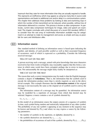 Information source 51
inasmuch that they cater for more information than they are actually required to handle.
This represents an inefficiency which may appear as using too many bits in source code
representations and leads to additional cost and/or delay in a communications system.
The chapter then addresses these problems by looking at data and examining ways in
which the number of bits transmitted can be reduced, where possible, without loss of
information delivered to a receiver. This process is known as data compression. In par-
ticular, current data compression techniques for image, video and speech are exam-
ined. The chapter concludes with a brief discussion of a recent ISO standard, MPEG-7,
to consider how the vast array of multimedia information available may be catego-
rized in an attempt to make its management and access as simple and easy as possi-
ble for users and distributors alike.
3.1 Information source
One standard method of defining an information source is based upon indicating the
number, and identity, of each possible symbol as well as their associated frequency
of occurrence, each of which is expressed as a probability. Consider the following
received message:
THA CIT SAT ON THA MIT
A person receiving such a message, armed with prior knowledge that most characters
received in fact form words in English, may reasonably suppose that this forms a sen-
tence in which some words have been corrupted, perhaps due to errors in transmis-
sion. Not unreasonably the message might fairly readily be interpreted as:
THE CAT SAT ON THE MAT
The reason that such a correct interpretation may be made is that the English language
contains a degree of redundancy. That is, the information that the symbols used to
encode the information produce more than is strictly required, as seen in the above
trivial example. This example illustrates that the information content of the original
message is not necessarily the same as the original set of symbols used to convey the
message.
The information content of a message may be quantified. An information source
may be modelled by a repertoire of messages from which that desired may be
selected. Suppose a source contains a set of symbols denoted by:
(x1, x2, x3, . . . , xn)
In this model of an information source the output consists of a sequence of symbols
in time, each symbol being random and statistically independent of any other symbol.
The probability of any one symbol n appearing at any moment in the sequence may
be known and denoted by P(xn) and where we may express a source by the follow-
ing parameters:
l the number of symbols in the repertoire, or alphabet, denoted by n;
l the symbols themselves are denoted by x1, . . . , xn;
l the probabilities of occurrence of each of the symbols, denoted by P(x1), . . . , P(xn).
DCAC03 2/27/06 11:29 AM Page 51
 