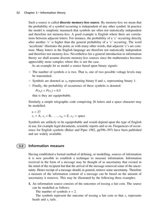 52 Chapter 3 • Information theory
Such a source is called discrete memory-less source. By memory-less we mean that
the probability of a symbol occurring is independent of any other symbol. In practice
the model is simplistic inasmuch that symbols are often not statistically independent
and therefore not memory-less. A good example is English where there are correla-
tions between adjacent letters. For instance, the probability of a ‘c’ occurring directly
after another ‘c’ is higher than the general probability of a ‘c’ occurring. The word
‘accelerate’ illustrates the point, as with many other words, that adjacent ‘c’s are com-
mon. Many letters in the English language are therefore not statistically independent
and therefore not memory-less. Nevertheless for a general introduction to information
theory we shall assume discrete memory-less sources since the mathematics becomes
appreciably more complex where this is not the case.
As an example let us model a source based upon binary signals:
l The number of symbols n is two. That is, one of two possible voltage levels may
be transmitted.
l Symbols are denoted as x0 representing binary 0 and x1 representing binary 1.
l Finally, the probability of occurrence of these symbols is denoted:
P(x0) = P(x1) = 0.5
that is they are equiprobable.
Similarly a simple telegraphic code comprising 26 letters and a space character may
be modelled:
n = 27
x1 = A, x2 = B, . . . , x26 = Z, x27 = space
Symbols are unlikely to be equiprobable and would depend upon the type of English
in use, for example legal documents, scientific reports and so on. Frequencies of occur-
rence for English symbols (Beker and Piper 1982, pp396–397) have been published
and are widely available.
3.2 Information measure
Having established a formal method of defining, or modelling, sources of information
it is now possible to establish a technique to measure information. Information
received in the form of a message may be thought of as uncertainty that existed in
the mind of the recipient but that the arrival of the message removed some of the uncer-
tainty. Hence receipt of a message should, in general, remove some uncertainty. Therefore
a measure of the information content of a message can be based on the amount of
uncertainty it removes. This may be illustrated by the following three examples:
1. An information source consists of the outcomes of tossing a fair coin. The source
can be modelled as follows:
The number of symbols n = 2.
The symbols represent the outcome of tossing a fair coin so that x1 represents
heads and x2 tails.
DCAC03 2/27/06 11:29 AM Page 52
 
