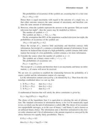 Information measure 53
The probabilities of occurrence of the symbols are, assuming that it is a fair coin:
P(x1) = P(x2) = 0.5
Hence there is equal uncertainty with regard to the outcome of a single toss, so
that either outcome removes the same amount of uncertainty and therefore con-
tains the same amount of information.
2. However, when the symbols represent the answers to the question ‘Did you watch
television last night?’, then the source may be modelled as follows:
The number of symbols n = 2.
The symbols are then x1 = Yes, x2 = No.
On the assumption that 80% of the population watched television last night, the
probabilities of occurrence of the symbols are:
P(x1) = 0.8 and P(x2) = 0.2
Hence the receipt of x1 removes little uncertainty and therefore conveys little
information, but receipt of x2 contains a considerable amount of information. It may
therefore be deduced that receipt of a high-probability symbol contains little infor-
mation but receipt of a low-probability symbol contains a lot more information.
3. Consider the source where the number of symbols is n = 2:
The symbols are a binary source with x1 = 1, x2 = 0.
The probabilities of occurrence are:
P(x1) = 1 and P(x2) = 0
The receipt of x1 is certain and therefore there is no uncertainty and hence no infor-
mation; x2 of course will never be received.
We are now in a position to establish the relationship between the probability of a
source symbol and the information content of a message.
Let the information content conveyed by xi be denoted by I(xi). Then from the rela-
tionships established above we can say that:
1. If P(xi) = P(xj) then I(xi) = I(xj)
2. If P(xi) < P(xj) then I(xi) > I(xj)
3. If P(xi) = 1 then I(xi) = 0
A mathematical function that will satisfy the above constraints is given by:
I(xi) = logb(1/P(xi)) = −logb(P(xi))
The choice of the logarithmic base b is equivalent to selecting the unit of informa-
tion. The standard convention in information theory is for b to be numerically equal
to two, in which case the unit of information is called a bit. The choice of two assumes
two equiprobable messages, as in the case of binary 1 and binary 0, and is known as
an unbiased binary choice. The information unit is therefore normalized to this low-
est order situation and 1 bit of information is the amount required or conveyed by the
choice between two equally likely possibilities. That is:
If P(xi) = P(xj) = 0.5
then I(xi) = I(xj) = log2(2) = 1 bit
DCAC03 2/27/06 11:29 AM Page 53
 