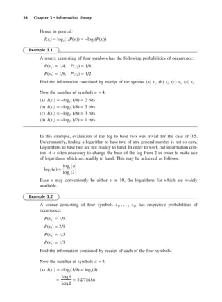 54 Chapter 3 • Information theory
Hence in general:
I(xi) = log2(1/P(xi)) = −log2(P(xi))
Example 3.1
A source consisting of four symbols has the following probabilities of occurrence:
P(x1) = 1/4, P(x2) = 1/8,
P(x3) = 1/8, P(x4) = 1/2
Find the information contained by receipt of the symbol (a) x1, (b) x2, (c) x3, (d) x4.
Now the number of symbols n = 4:
(a) I(x1) = −log2(1/4) = 2 bits
(b) I(x2) = −log2(1/8) = 3 bits
(c) I(x3) = −log2(1/8) = 3 bits
(d) I(x4) = −log2(1/2) = 1 bits
In this example, evaluation of the log to base two was trivial for the case of 0.5.
Unfortunately, finding a logarithm to base two of any general number is not so easy.
Logarithms to base two are not readily to hand. In order to work out information con-
tent it is often necessary to change the base of the log from 2 in order to make use
of logarithms which are readily to hand. This may be achieved as follows:
Base x may conveniently be either e or 10, the logarithms for which are widely
available.
Example 3.2
A source consisting of four symbols x1, . . . , x4, has respective probabilities of
occurrence:
P(x1) = 1/9
P(x2) = 2/9
P(x3) = 1/3
P(x4) = 1/3
Find the information contained by receipt of each of the four symbols:
Now the number of symbols n = 4:
(a) I(x1) = −log2(1/9) = log2(9)
=
log
e9
log
e2
= 3.
17bits
log2 (a) =
logx (a)
logx (2)
DCAC03 2/27/06 11:29 AM Page 54
 