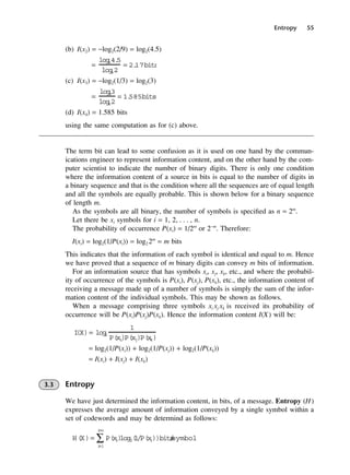 Entropy 55
(b) I(x2) = −log2(2/9) = log2(4.5)
(c) I(x3) = −log2(1/3) = log2(3)
(d) I(x4) = 1.585 bits
using the same computation as for (c) above.
The term bit can lead to some confusion as it is used on one hand by the commun-
ications engineer to represent information content, and on the other hand by the com-
puter scientist to indicate the number of binary digits. There is only one condition
where the information content of a source in bits is equal to the number of digits in
a binary sequence and that is the condition where all the sequences are of equal length
and all the symbols are equally probable. This is shown below for a binary sequence
of length m.
As the symbols are all binary, the number of symbols is specified as n = 2m
.
Let there be xi symbols for i = 1, 2, . . . , n.
The probability of occurrence P(xi) = 1/2m
or 2−m
. Therefore:
I(xi) = log2(1/P(xi)) = log2 2m
= m bits
This indicates that the information of each symbol is identical and equal to m. Hence
we have proved that a sequence of m binary digits can convey m bits of information.
For an information source that has symbols xi, xj, xk, etc., and where the probabil-
ity of occurrence of the symbols is P(xi), P(xj), P(xk), etc., the information content of
receiving a message made up of a number of symbols is simply the sum of the infor-
mation content of the individual symbols. This may be shown as follows.
When a message comprising three symbols xi xj xk is received its probability of
occurrence will be P(xi)P(xj)P(xk). Hence the information content I(X) will be:
= log2(1/P(xi)) + log2(1/P(xj)) + log2(1/P(xk))
= I(xi) + I(xj) + I(xk)
3.3 Entropy
We have just determined the information content, in bits, of a message. Entropy (H)
expresses the average amount of information conveyed by a single symbol within a
set of codewords and may be determind as follows:
H(X)= P(x
i)
log2
i
=1
i
=n
∑ (
1/P(x
i))bits
/
symbol
I
(X)= log
2
1
P(xi
)P(xj)P(x
k)
=
log
e3
log
e2
= 1.
585bits
=
log
e4.
5
log
e2
= 2.
17bits
DCAC03 2/27/06 11:29 AM Page 55
 