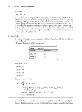 56 Chapter 3 • Information theory
and where:
log2(1/P(xi))
is, as we have seen, simply the information content of the ith symbol. The formula for
entropy shown above is therefore simply averaging each of the products of a symbol’s
probability and length, in bits, for all of the symbols or codewords in the codeword set.
In designing source codes it is the average information content of the code that is
of interest rather than the information content of particular symbols. Entropy effec-
tively provides the average content and this may be used to estimate the bandwidth
of a channel required to transmit a particular code, or the size of memory to store a
certain number of symbols within a code.
Example 3.3
A weather information source transmits visibility information with the probabilities
given in Table 3.1.
Evaluate the entropy of the source code.
Now, with n = 4:
P(x1) = 1/4
P(x2) = 1/8
P(x3) = 1/8
P(x4) = 1/2
the entropy can be found:
= P(x1)log2(1/P(x1)) + P(x2)log2(1/P(x2)) + P(x3)log2(1/P(x3))
+ P(x4)log2(1/P(x4))
= (1/4) × 2 + (1/8) × 3 + (1/8) × 3 + (1/2) × 1
= 1.75 bits/symbol
In general, if sources with the same number of symbols have different symbol prob-
abilities, then their entropies will also be different. For a source of n symbols maximum
H(X)= P(x
i)
log2
i
=1
i
=n
∑ (
1/P(x
i))
Table 3.1 Example 3.3.
Visibility Probability
Very poor 1/4
Poor 1/8
Moderate 1/8
Good 1/2
DCAC03 2/27/06 11:29 AM Page 56
 