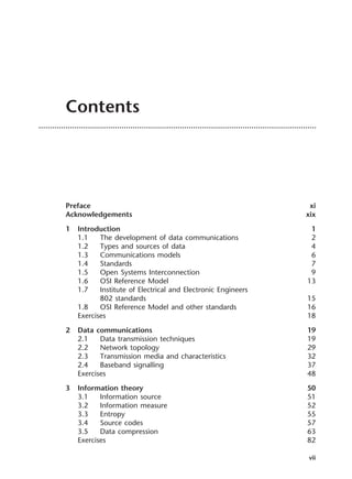 Contents
Preface xi
Acknowledgements xix
1 Introduction 1
1.1 The development of data communications 2
1.2 Types and sources of data 4
1.3 Communications models 6
1.4 Standards 7
1.5 Open Systems Interconnection 9
1.6 OSI Reference Model 13
1.7 Institute of Electrical and Electronic Engineers
802 standards 15
1.8 OSI Reference Model and other standards 16
Exercises 18
2 Data communications 19
2.1 Data transmission techniques 19
2.2 Network topology 29
2.3 Transmission media and characteristics 32
2.4 Baseband signalling 37
Exercises 48
3 Information theory 50
3.1 Information source 51
3.2 Information measure 52
3.3 Entropy 55
3.4 Source codes 57
3.5 Data compression 63
Exercises 82
vii
DCAA01 2/27/06 11:17 AM Page vii
 