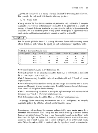 Source codes 59
A prefix of a codeword is a binary sequence obtained by truncating the codeword.
For example, the codeword 1010 has the following prefixes:
1, 10, 101 and 1010
Clearly, each of the first three codewords are prefixes of later codewords. A uniquely
decodable codeword is instantaneously decodable if no codeword is a prefix of
another codeword. It is not absolutely necessary for the code to be instantaneously
decodable, but in a real-time system or any system where speed of operation is vital
such a code enables communication to proceed as quickly as possible.
Example 3.5
For the source given in Table 3.2, classify each code in the table according to the
above definitions and evaluate the length for each instantaneously decodable code.
Code 1: Not distinct, x3 and x4 are both coded 11.
Code 2: Is distinct but not uniquely decodable, that is x3 x4 is coded 0010 so this could
be x3 x4, or x3 x2 x1, x1 x1 x4 or x1 x1 x2 x1.
Code 3: Instantaneously decodable, each codeword being of length 2. Thus L = 2 binary
digits/codeword.
Code 4: Uniquely decodable since receipt of zero always indicates the start of a new
codeword. However, it is not instantaneously decodable because the end of the code-
word cannot be recognized instantaneously.
Code 5: Instantaneously decodable as receipt of logic 0 always indicates the end of
the codeword. Thus L = 19
/16 binary digits/codeword.
Code 6: Instantaneously decodable. Thus L = 11
/2 binary digits/codeword.
The entropy of the source may be determined and is 1.42 bits/symbol. No uniquely
decodable code in the table has a length shorter than this value.
Instantaneous codewords may be generated and decoded by using a code tree or deci-
sion tree, which is rather like a family tree. The root is at the top of the tree and the
branches are at the bottom. The tree is read from root to branch. As the binary code
is received the digits are followed from the root until the branch is reached when the
codeword can be read. A code tree is shown in Figure 3.1 for a three-digit binary
code. When the codeword 101 is received, take the right-hand branch to junction (a),
Table 3.2 Examples of source codes.
Source symbol P(x) Code 1 Code 2 Code 3 Code 4 Code 5 Code 6
x1 5/8 0 0 00 0 0 0
x2 1/4 1 1 01 01 10 10
x3 1/16 11 00 11 011 110 110
x4 1/16 11 10 10 0111 1110 111
DCAC03 2/27/06 11:29 AM Page 59
 