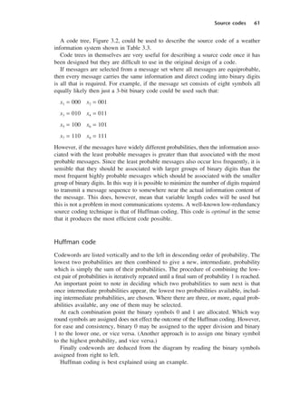 Source codes 61
A code tree, Figure 3.2, could be used to describe the source code of a weather
information system shown in Table 3.3.
Code trees in themselves are very useful for describing a source code once it has
been designed but they are difficult to use in the original design of a code.
If messages are selected from a message set where all messages are equiprobable,
then every message carries the same information and direct coding into binary digits
is all that is required. For example, if the message set consists of eight symbols all
equally likely then just a 3-bit binary code could be used such that:
x1 = 000 x2 = 001
x3 = 010 x4 = 011
x5 = 100 x6 = 101
x7 = 110 x8 = 111
However, if the messages have widely different probabilities, then the information asso-
ciated with the least probable messages is greater than that associated with the most
probable messages. Since the least probable messages also occur less frequently, it is
sensible that they should be associated with larger groups of binary digits than the
most frequent highly probable messages which should be associated with the smaller
group of binary digits. In this way it is possible to minimize the number of digits required
to transmit a message sequence to somewhere near the actual information content of
the message. This does, however, mean that variable length codes will be used but
this is not a problem in most communications systems. A well-known low-redundancy
source coding technique is that of Huffman coding. This code is optimal in the sense
that it produces the most efficient code possible.
Huffman code
Codewords are listed vertically and to the left in descending order of probability. The
lowest two probabilities are then combined to give a new, intermediate, probability
which is simply the sum of their probabilities. The procedure of combining the low-
est pair of probabilities is iteratively repeated until a final sum of probability 1 is reached.
An important point to note in deciding which two probabilities to sum next is that
once intermediate probabilities appear, the lowest two probabilities available, includ-
ing intermediate probabilities, are chosen. Where there are three, or more, equal prob-
abilities available, any one of them may be selected.
At each combination point the binary symbols 0 and 1 are allocated. Which way
round symbols are assigned does not effect the outcome of the Huffman coding. However,
for ease and consistency, binary 0 may be assigned to the upper division and binary
1 to the lower one, or vice versa. (Another approach is to assign one binary symbol
to the highest probability, and vice versa.)
Finally codewords are deduced from the diagram by reading the binary symbols
assigned from right to left.
Huffman coding is best explained using an example.
DCAC03 2/27/06 11:29 AM Page 61
 