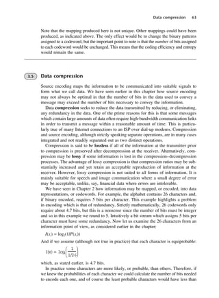 Data compression 63
Note that the mapping produced here is not unique. Other mappings could have been
produced, as indicated above. The only effect would be to change the binary patterns
assigned to a codeword, but the important point to note is that the number of bits assigned
to each codeword would be unchanged. This means that the coding efficiency and entropy
would remain the same.
3.5 Data compression
Source encoding maps the information to be communicated into suitable signals to
form what we call data. We have seen earlier in this chapter how source encoding
may not always be optimal in that the number of bits in the data used to convey a
message may exceed the number of bits necessary to convey the information.
Data compression seeks to reduce the data transmitted by reducing, or eliminating,
any redundancy in the data. One of the prime reasons for this is that some messages
which contain large amounts of data often require high-bandwidth communication links
in order to transmit a message within a reasonable amount of time. This is particu-
larly true of many Internet connections to an ISP over dial-up modems. Compression
and source encoding, although strictly speaking separate operations, are in many cases
integrated and not readily separated out as two distinct operations.
Compression is said to be lossless if all of the information at the transmitter prior
to compression is preserved after decompression at the receiver. Alternatively, com-
pression may be lossy if some information is lost in the compression–decompression
processes. The advantage of lossy compression is that compression ratios may be sub-
stantially increased and yet retain an acceptable reproduction of information at the
receiver. However, lossy compression is not suited to all forms of information. It is
mainly suitable for speech and image communication where a small degree of error
may be acceptable, unlike, say, financial data where errors are intolerable.
We have seen in Chapter 2 how information may be mapped, or encoded, into data
representations, or codewords. For example, the alphabet contains 26 characters and,
if binary encoded, requires 5 bits per character. This example highlights a problem
in encoding which is that of redundancy. Strictly mathematically, 26 codewords only
require about 4.7 bits, but this is a nonsense since the number of bits must be integer
and so in this example we round to 5. Intuitively a bit stream which assigns 5 bits per
character must have some redundancy. Now let us examine the 26 characters from an
information point of view, as considered earlier in the chapter:
I(xi) = log2(1/P(xi))
And if we assume (although not true in practice) that each character is equiprobable:
which, as stated earlier, is 4.7 bits.
In practice some characters are more likely, or probable, than others. Therefore, if
we knew the probabilities of each character we could calculate the number of bits needed
to encode each one, and of course the least probable characters would have less than
I
(x)= log
2
1
1/26






DCAC03 2/27/06 11:29 AM Page 63
 