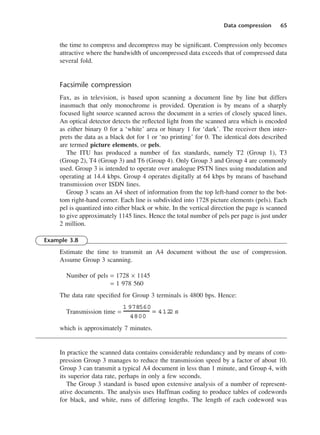 Data compression 65
the time to compress and decompress may be significant. Compression only becomes
attractive where the bandwidth of uncompressed data exceeds that of compressed data
several fold.
Facsimile compression
Fax, as in television, is based upon scanning a document line by line but differs
inasmuch that only monochrome is provided. Operation is by means of a sharply
focused light source scanned across the document in a series of closely spaced lines.
An optical detector detects the reflected light from the scanned area which is encoded
as either binary 0 for a ‘white’ area or binary 1 for ‘dark’. The receiver then inter-
prets the data as a black dot for 1 or ‘no printing’ for 0. The identical dots described
are termed picture elements, or pels.
The ITU has produced a number of fax standards, namely T2 (Group 1), T3
(Group 2), T4 (Group 3) and T6 (Group 4). Only Group 3 and Group 4 are commonly
used. Group 3 is intended to operate over analogue PSTN lines using modulation and
operating at 14.4 kbps. Group 4 operates digitally at 64 kbps by means of baseband
transmission over ISDN lines.
Group 3 scans an A4 sheet of information from the top left-hand corner to the bot-
tom right-hand corner. Each line is subdivided into 1728 picture elements (pels). Each
pel is quantized into either black or white. In the vertical direction the page is scanned
to give approximately 1145 lines. Hence the total number of pels per page is just under
2 million.
Example 3.8
Estimate the time to transmit an A4 document without the use of compression.
Assume Group 3 scanning.
Number of pels = 1728 × 1145
= 1 978 560
The data rate specified for Group 3 terminals is 4800 bps. Hence:
Transmission time =
which is approximately 7 minutes.
In practice the scanned data contains considerable redundancy and by means of com-
pression Group 3 manages to reduce the transmission speed by a factor of about 10.
Group 3 can transmit a typical A4 document in less than 1 minute, and Group 4, with
its superior data rate, perhaps in only a few seconds.
The Group 3 standard is based upon extensive analysis of a number of represent-
ative documents. The analysis uses Huffman coding to produce tables of codewords
for black, and white, runs of differing lengths. The length of each codeword was
1 978560
4800
= 412
.
2 s
DCAC03 2/27/06 11:29 AM Page 65
 
