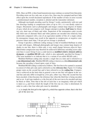 68 Chapter 3 • Information theory
EOL. Once an EOL is then found transmission may continue as normal from that point.
Providing errors are few only one, or just a few, lines may be corrupted and have little
effect upon the overall document reproduced. If the number of lines in error exceeds
a predetermined number, reception is aborted and the transmitter informed.
Although run-length encoding used by Group 3 works satisfactorily with text and
line drawings leading to compression ratios of up to 10:1, it is not ideally suited to
images. Documents such as photographs and images contain large degrees of shades
of grey which do not compress well. Images attempt to produce half tones by blend-
ing very short runs of black and white. Inspection of the termination codes reveals
that short runs of alternate black and white patterns are encoded into relatively long
codewords compared with a run of an equivalent number of bits of a single colour.
In consequence images may result in the opposite to compression, or negative com-
pression where more than 1 bit per pel on average is produced.
Group 4 specifies a different coding strategy to that of modified Huffman in order
to cope with images. Although photographs and images may contain large degrees of
shades in one line, there is often only a very small change between adjacent lines.
Much better compression may therefore be achieved if difference encoding across adja-
cent lines is used. Group 4 uses a code known as modified relative element address
designate, or modified READ code, which is also optionally specified for Group 3.
(The term modified is to indicate that it is a variant of an earlier READ code.)
Modified Huffman coding only encodes a single line at a time and is referred to as
a one-dimensional code. Modified READ coding is known as a two-dimensional code
because the encoding is based upon a pair of lines.
Modified READ coding is achieved as follows. The first line to be scanned is assumed
to consist of white pels only and is referred to as the reference line, Figure 3.4. Coding
proper starts on the second line and is here referred to as the coding line. Compres-
sion is achieved on the basis that in general a run on one line will appear in the sec-
ond line and only differ in length by a few pels, either way. Once the second line has
been encoded, it then becomes the reference line when the third line is being encoded,
and so on. A pel type marked a0 is the first pel of the next run to be encoded and may
be black or white. Note that to the left of each line is an imaginary white pel which
is taken as a0 and from which the length of the first run on a line is determined. In
order to code a line four other pels must be identified:
l a1 is simply the first pel to the right of a0 which has opposite colour, that is the first
pel of the next run.
Figure 3.4 Modified READ coding.
DCAC03 2/27/06 11:29 AM Page 68
 