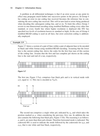 72 Chapter 3 • Information theory
A problem in all differential techniques is that if an error occurs at any point its
effect may propagate much further into successive points in the process. In Group 4
fax coding an error in one coding line received becomes the reference line in con-
sidering the next coding line received. This will in turn lead to errors being produced
when decoding this subsequent coding line, and so on. To limit this effect, Group 3
reverts to one-dimensional encoding using modified Huffman coding every other line
standard, or every fourth line where higher resolution is deployed (the ITU has
specified two levels of resolution known as standard or high). In the case of Group 4
modified READ coding is used on all lines, but error correction coding is addition-
ally employed.
Example 3.9
Figure 3.7 shows a section of a pair of lines within a pair of adjacent lines to be encoded
in black and white format using modified READ encoding. Assuming that the lower
line is the current coding line, derive the codes for the first four runs of this section
of the coding line. Assume that the first and last complete pel shown on the coding
line is the start and end of a run, respectively.
The first run, Figure 3.7(a), comprises four black pels and is in vertical mode with
a1b1 equal to −2. This run is encoded as VR(2).
The second run comprises a single white pel, indicated by a0, and which takes the
position marked as a1 when considering the previous, first, run. In addition the run
also contains the following four black pels, Figure 3.7(b). The reasoning is as follows:
a1 and b1 are more than three pels distant. Therefore horizontal mode is indicated. The
codeword 001 is used to indicate the mode followed by the codewords for a0 a1 and
a1a2, that is one white and four black, respectively,
Figure 3.7
DCAC03 2/27/06 11:29 AM Page 72
 