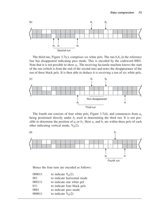 The third run, Figure 3.7(c), comprises six white pels. The run b1b2 in the reference
line has disappeared indicating pass mode. This is encoded by the codeword 0001.
Note that it is not possible to show a2. The receiving facsimile machine knows the start
of the run (which is from the end of the second run) and notes the disappearance of the
run of three black pels. It is then able to deduce it is receiving a run of six white pels.
The fourth run consists of four white pels, Figure 3.7(d), and commences from a0
being positioned directly under b2 used in determining the third run. It is not pos-
sible to determine the position of a2 or b2. Here a1 and b1 are within three pels of each
other indicating vertical mode, VR(2).
Hence the four runs are encoded as follows:
000011 to indicate VR(2)
001 to indicate horizontal mode
000111 to indicate one white pel
011 to indicate four black pels
0001 to indicate pass mode
000011 to indicate VR(2)
Data compression 73
DCAC03 2/27/06 11:29 AM Page 73
 