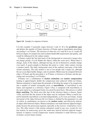 76 Chapter 3 • Information theory
6 in this example. N generally ranges between 3 and 12. M is the prediction span
and defines the number of frames between a P-frame and an immediately preceding/
succeeding I- or P-frame. The decision of what mix of N and M to use is a trade-off
between degree of compression and resultant bandwidth requirement and quality, and
would be influenced by the subject matter.
P-frames exploit the fact that much of the background in consecutive images does
not change greatly, if at all. Rather the objects within the scene move. Where there is
change, many of the objects, although moving, do not in themselves actually change
very much. A good example to illustrate this point is a static video camera viewing
a snooker match. The table, background, most of the audience and many of the balls
remain stationary. The only motion is one or two people and a single cue, although
the cue as an object hardly changes, only its position. Motion may be compared between
either a P-frame and the preceding I- or P-frame, or between a B-frame and the pre-
ceding and succeeding I- or P-frames.
P-frames use a combination of motion estimation and motion compensation
leading to approximately double the compression ratio achieved within an I-frame.
Motion estimation is based upon the principle of dividing the image to be compressed
into a number of smaller rectangular areas, or macroblocks. A macroblock in one
frame, and regarded as a reference, Figure 3.9(a), is compared with macroblocks in
the same region in a subsequent frame on a pixel-by-pixel basis. This process is called
block matching. The block most like that of the reference block is chosen, Figure
3.9(b), and from this the motion of the object may be estimated. Where a match can-
not be found the macroblock is encoded independently, as if it were an I-frame. Actual
movement of the object between the two frames is defined by the parameters ∆x and
∆y which, in combination, are known as the motion vector, and effectively indicate
an object offset between frames. Motion estimation is not made between adjacent images,
partly because the processing required, especially at the receiver, would prove exces-
sive. The other reason is that motion estimation would in any case, except for very
fast motion, be unnecessary given the small time interval between adjacent images.
Instead, to improve overall compression, motion estimation is made between a pair
of frames several frames distant.
Figure 3.8 Example of a sequence of frames.
DCAC03 2/27/06 11:29 AM Page 76
 