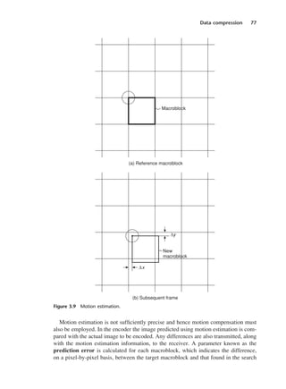 Data compression 77
Motion estimation is not sufficiently precise and hence motion compensation must
also be employed. In the encoder the image predicted using motion estimation is com-
pared with the actual image to be encoded. Any differences are also transmitted, along
with the motion estimation information, to the receiver. A parameter known as the
prediction error is calculated for each macroblock, which indicates the difference,
on a pixel-by-pixel basis, between the target macroblock and that found in the search
Figure 3.9 Motion estimation.
DCAC03 2/27/06 11:29 AM Page 77
 