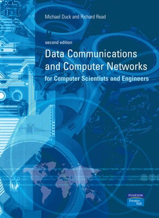 Data Communications
and Computer Networks
for Computer Scientists and Engineers
Michael Duck and Richard Read
Michael Duck and Richard Read
Duck
and
Read
second edition
Data Communications
and Computer Networks
for Computer Scientists and Engineers
Data
Communications
and
Computer
Networks
for
Computer
Scientists
and
Engineers
second edition
second
edition
A broad introductory text written for computer scientists and engineers,
focusing on the fundamental aspects of data communications and computer
networks. This second edition has been thoroughly revised to cover current
networking issues and technologies. Specific updates include those on
networks and their management, transmission technologies, security and
encryption.
This text is appropriate for modular courses in data communications as well
as computer science. It is also a useful source for professionals in related
disciplines.
Key features of this edition
• Unique and accessible overview of networking
• Includes modern networking issues – management, security and encryption
• Enhanced treatment of core network technologies including ATM and
SDH/SONET
• New chapter on TCP/IP
• Focuses on the engineering aspects of data communications
• Covers international standards, with emphasis on those for Europe and
North America
• Numerous worked examples designed to improve the understanding of
key principles
Michael Duck is a professional engineer at Nortel Networks, EMEA.
Richard Read is a Senior Lecturer in Computer Communications at Middlesex
University and a freelance consultant.
www.pearsoneduc.com
dck aw 2/27/06 1:14 PM Page 1
 