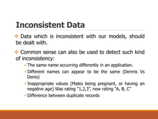 Inconsistent Data
 Data which is inconsistent with our models, should
be dealt with.
 Common sense can also be used to detect such kind
of inconsistency:
The same name occurring differently in an application.
Different names can appear to be the same (Dennis Vs
Denis)
Inappropriate values (Males being pregnant, or having an
negative age) Was rating “1,2,3”, now rating “A, B, C”
Difference between duplicate records
 