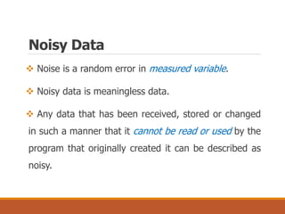  Noise is a random error in measured variable.
 Noisy data is meaningless data.
 Any data that has been received, stored or changed
in such a manner that it cannot be read or used by the
program that originally created it can be described as
noisy.
Noisy Data
 