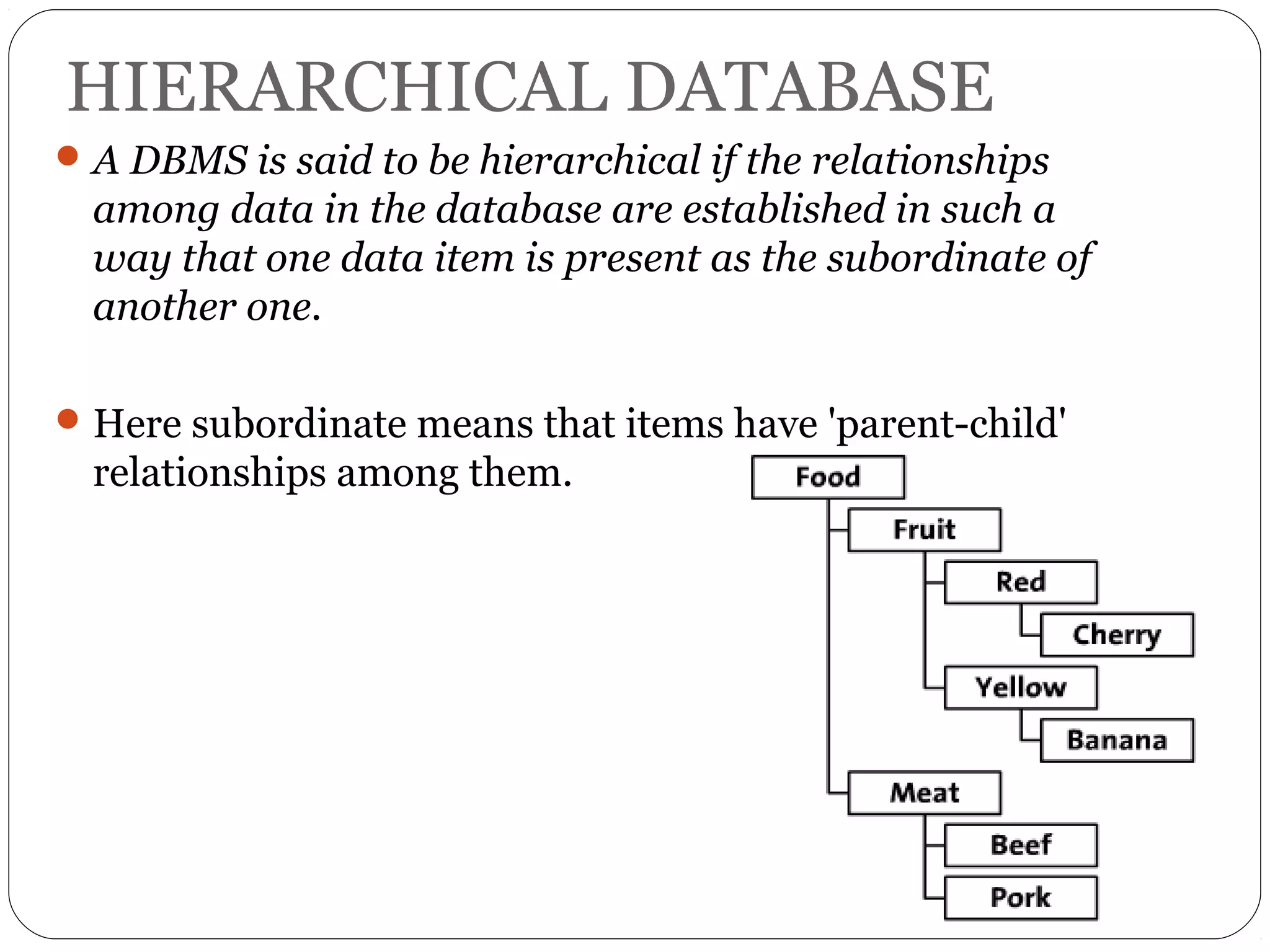 HIERARCHICAL DATABASE 
A DBMS is said to be hierarchical if the relationships 
among data in the database are established in such a 
way that one data item is present as the subordinate of 
another one. 
Here subordinate means that items have 'parent-child' 
relationships among them. 
 