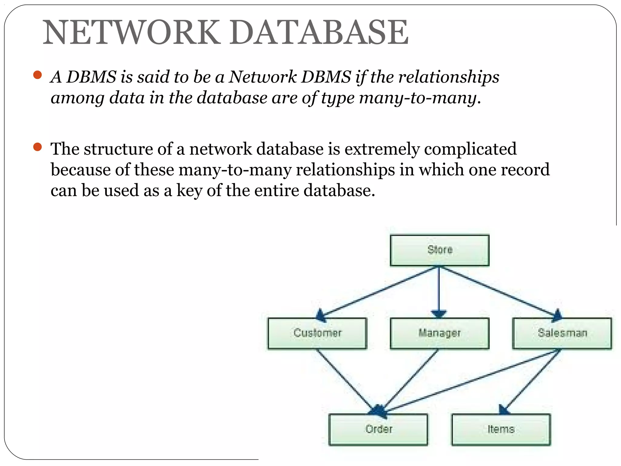NETWORK DATABASE 
 A DBMS is said to be a Network DBMS if the relationships 
among data in the database are of type many-to-many. 
 The structure of a network database is extremely complicated 
because of these many-to-many relationships in which one record 
can be used as a key of the entire database. 
 