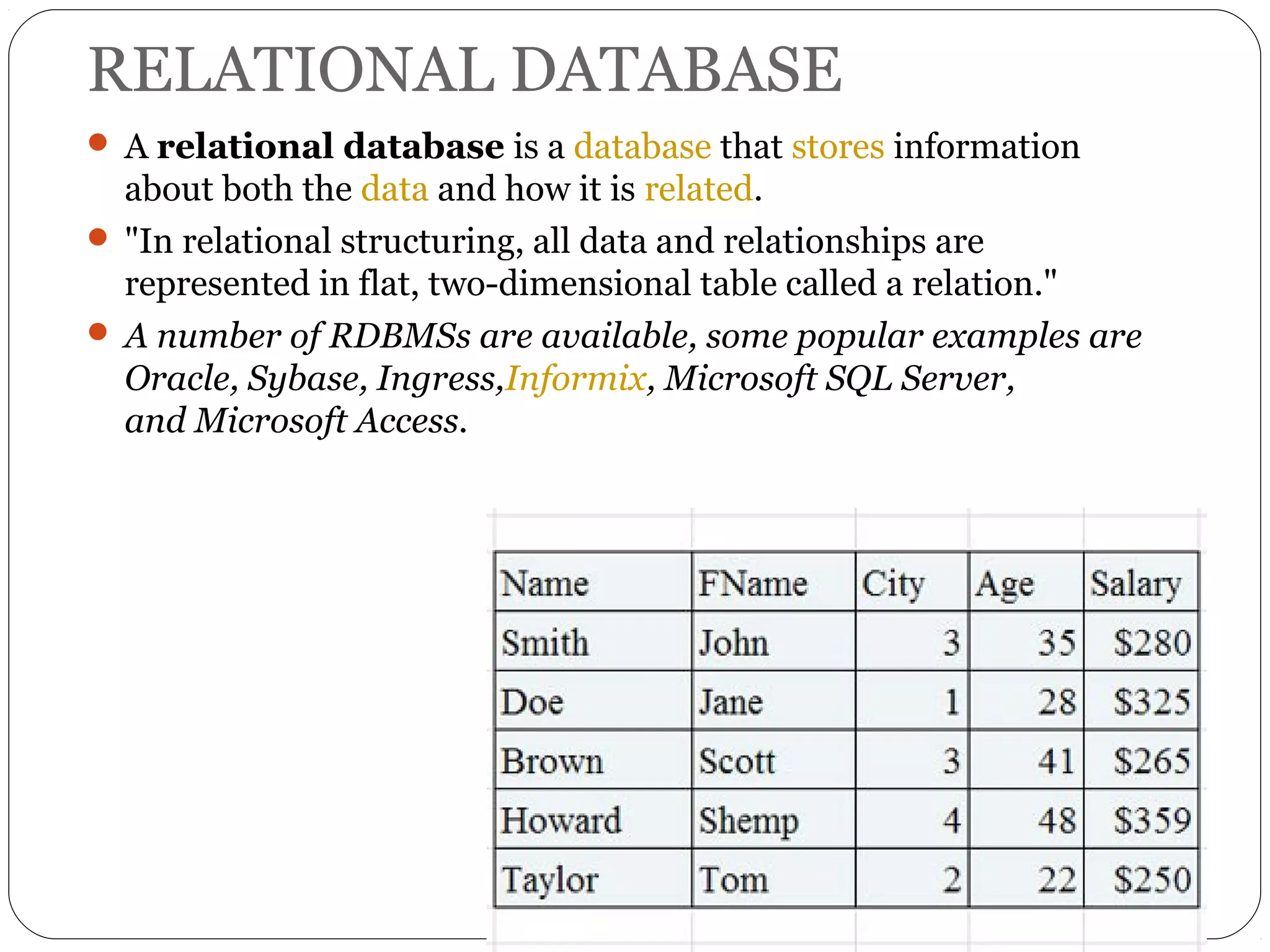 RELATIONAL DATABASE 
 A relational database is a database that stores information 
about both the data and how it is related. 
 "In relational structuring, all data and relationships are 
represented in flat, two-dimensional table called a relation." 
 A number of RDBMSs are available, some popular examples are 
Oracle, Sybase, Ingress,Informix, Microsoft SQL Server, 
and Microsoft Access. 
 