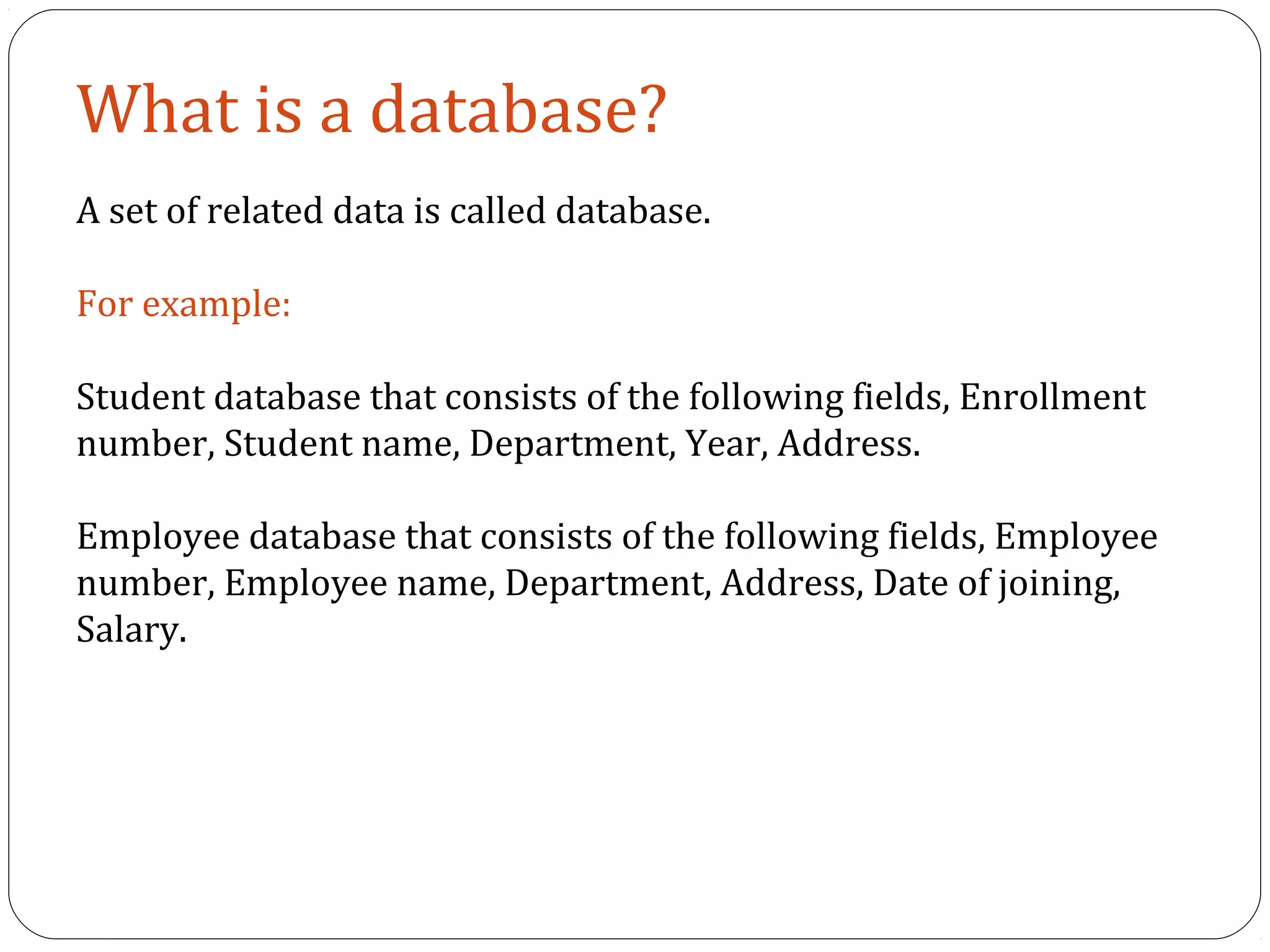What is a database? 
A set of related data is called database. 
For example: 
Student database that consists of the following fields, Enrollment 
number, Student name, Department, Year, Address. 
Employee database that consists of the following fields, Employee 
number, Employee name, Department, Address, Date of joining, 
Salary. 
 