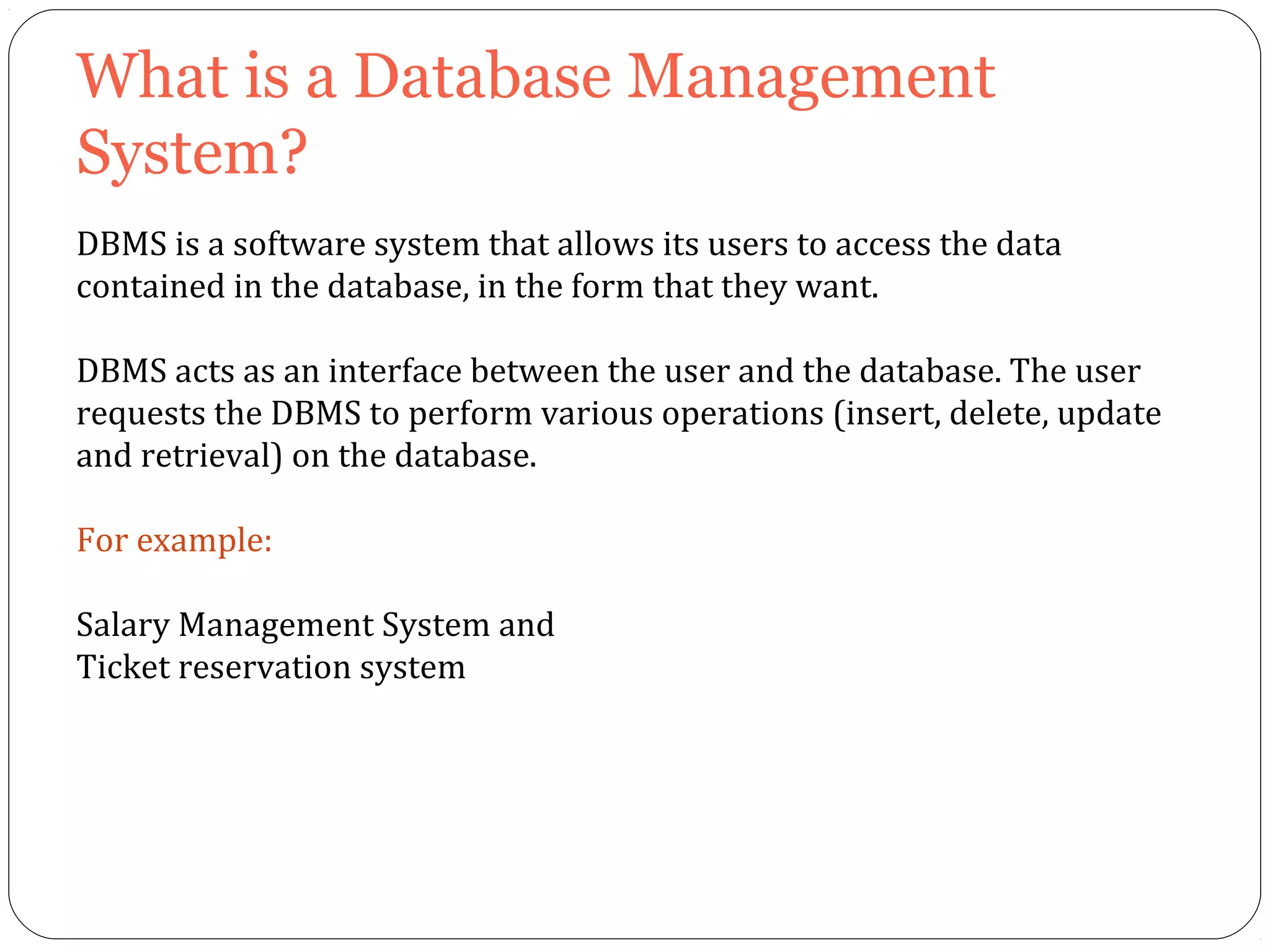 What is a Database Management 
System? 
DBMS is a software system that allows its users to access the data 
contained in the database, in the form that they want. 
DBMS acts as an interface between the user and the database. The user 
requests the DBMS to perform various operations (insert, delete, update 
and retrieval) on the database. 
For example: 
Salary Management System and 
Ticket reservation system 
 