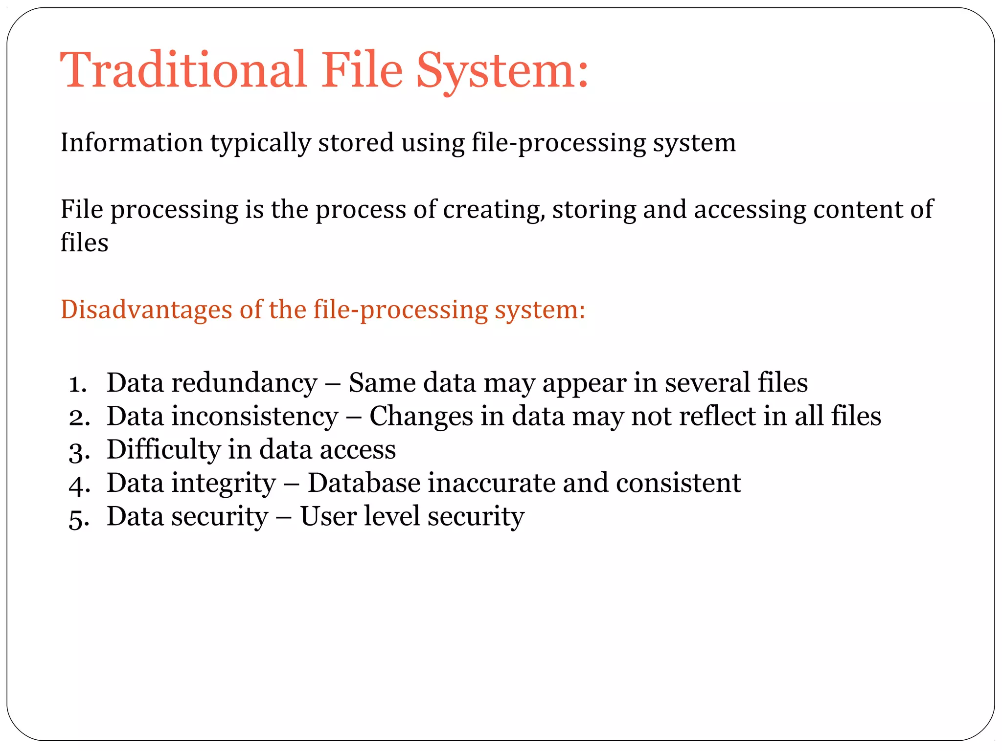 Traditional File System: 
Information typically stored using file-processing system 
File processing is the process of creating, storing and accessing content of 
files 
Disadvantages of the file-processing system: 
1. Data redundancy – Same data may appear in several files 
2. Data inconsistency – Changes in data may not reflect in all files 
3. Difficulty in data access 
4. Data integrity – Database inaccurate and consistent 
5. Data security – User level security 
 
