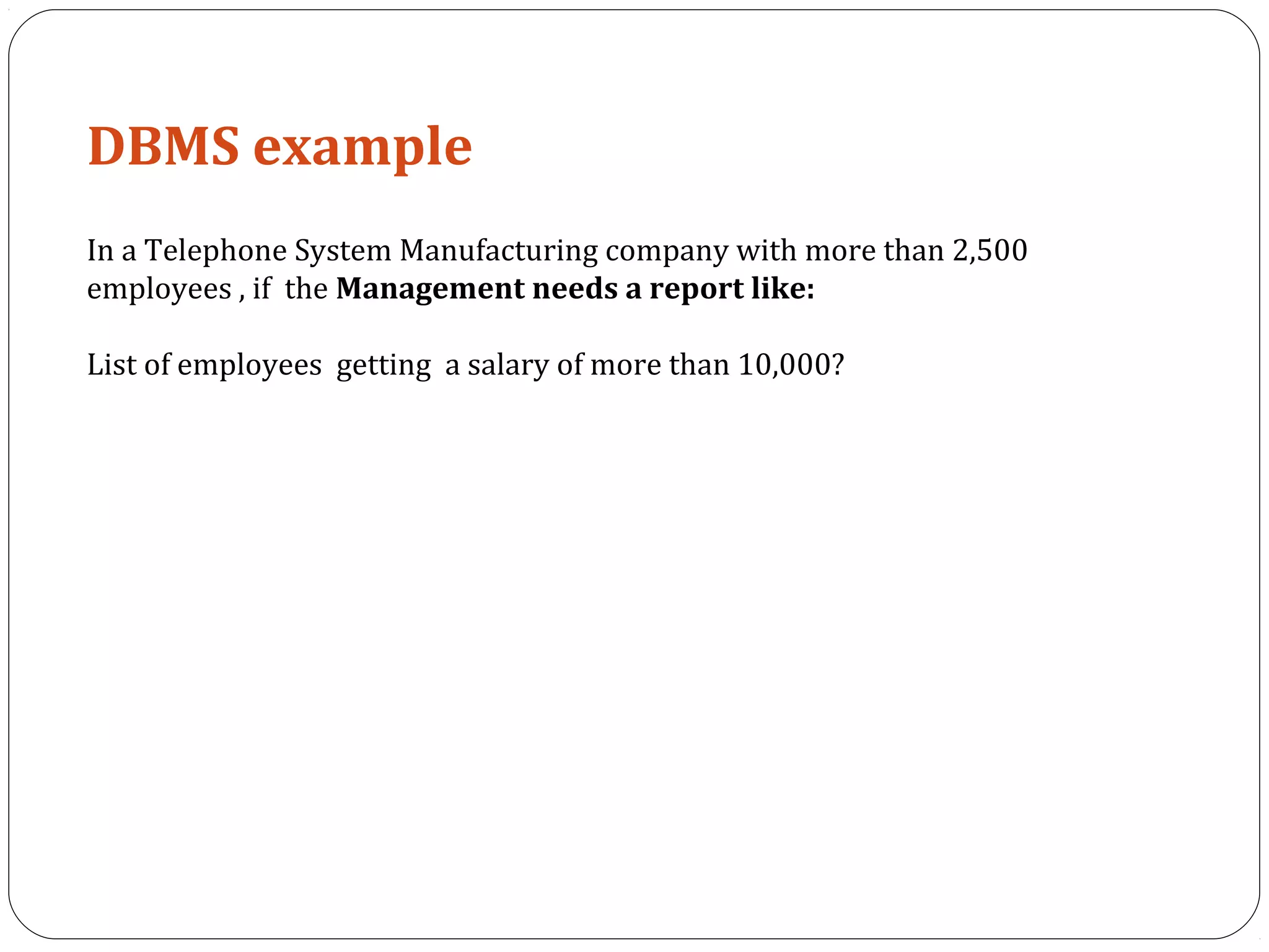 DBMS example 
In a Telephone System Manufacturing company with more than 2,500 
employees , if the Management needs a report like: 
List of employees getting a salary of more than 10,000? 
 