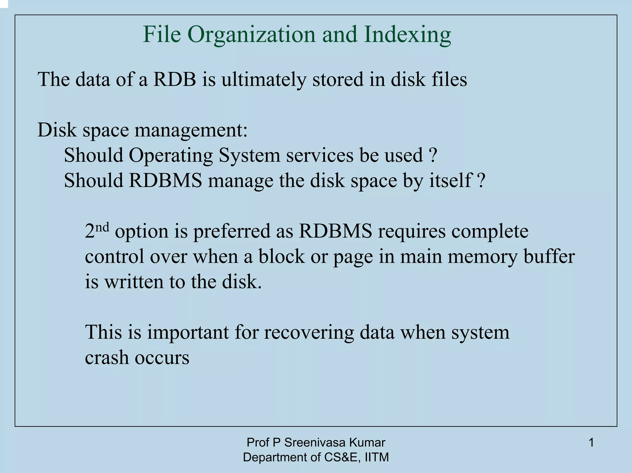 Prof P Sreenivasa Kumar
Department of CS&E, IITM
1
File Organization and Indexing
The data of a RDB is ultimately stored in disk files
Disk space management:
Should Operating System services be used ?
Should RDBMS manage the disk space by itself ?
2nd option is preferred as RDBMS requires complete
control over when a block or page in main memory buffer
is written to the disk.
This is important for recovering data when system
crash occurs
 