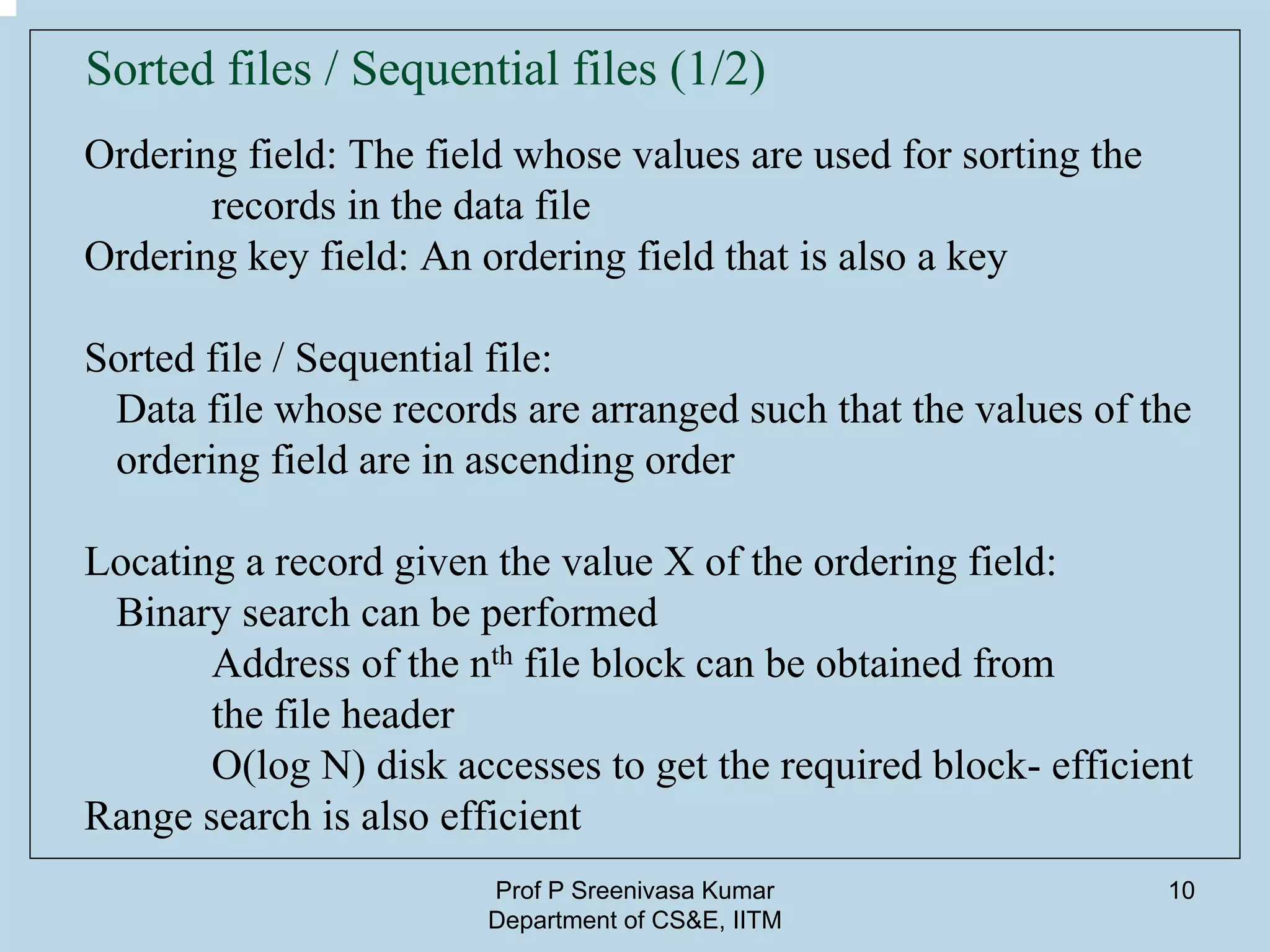Prof P Sreenivasa Kumar
Department of CS&E, IITM
10
Sorted files / Sequential files (1/2)
Ordering field: The field whose values are used for sorting the
records in the data file
Ordering key field: An ordering field that is also a key
Sorted file / Sequential file:
Data file whose records are arranged such that the values of the
ordering field are in ascending order
Locating a record given the value X of the ordering field:
Binary search can be performed
Address of the nth file block can be obtained from
the file header
O(log N) disk accesses to get the required block- efficient
Range search is also efficient
 