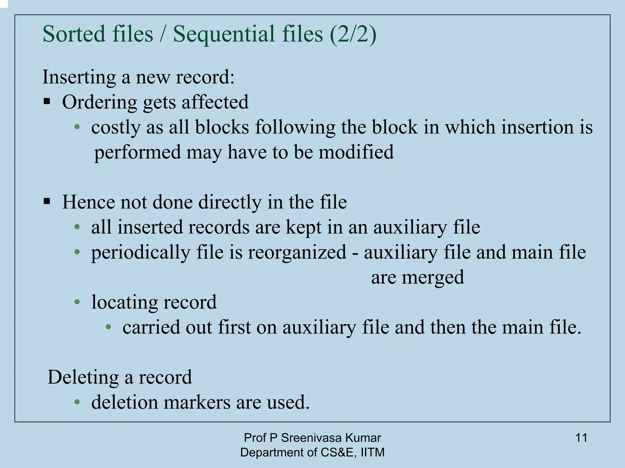 Prof P Sreenivasa Kumar
Department of CS&E, IITM
11
Sorted files / Sequential files (2/2)
Inserting a new record:
Ordering gets affected
• costly as all blocks following the block in which insertion is
performed may have to be modified
Hence not done directly in the file
• all inserted records are kept in an auxiliary file
• periodically file is reorganized - auxiliary file and main file
are merged
• locating record
• carried out first on auxiliary file and then the main file.
Deleting a record
• deletion markers are used.
 