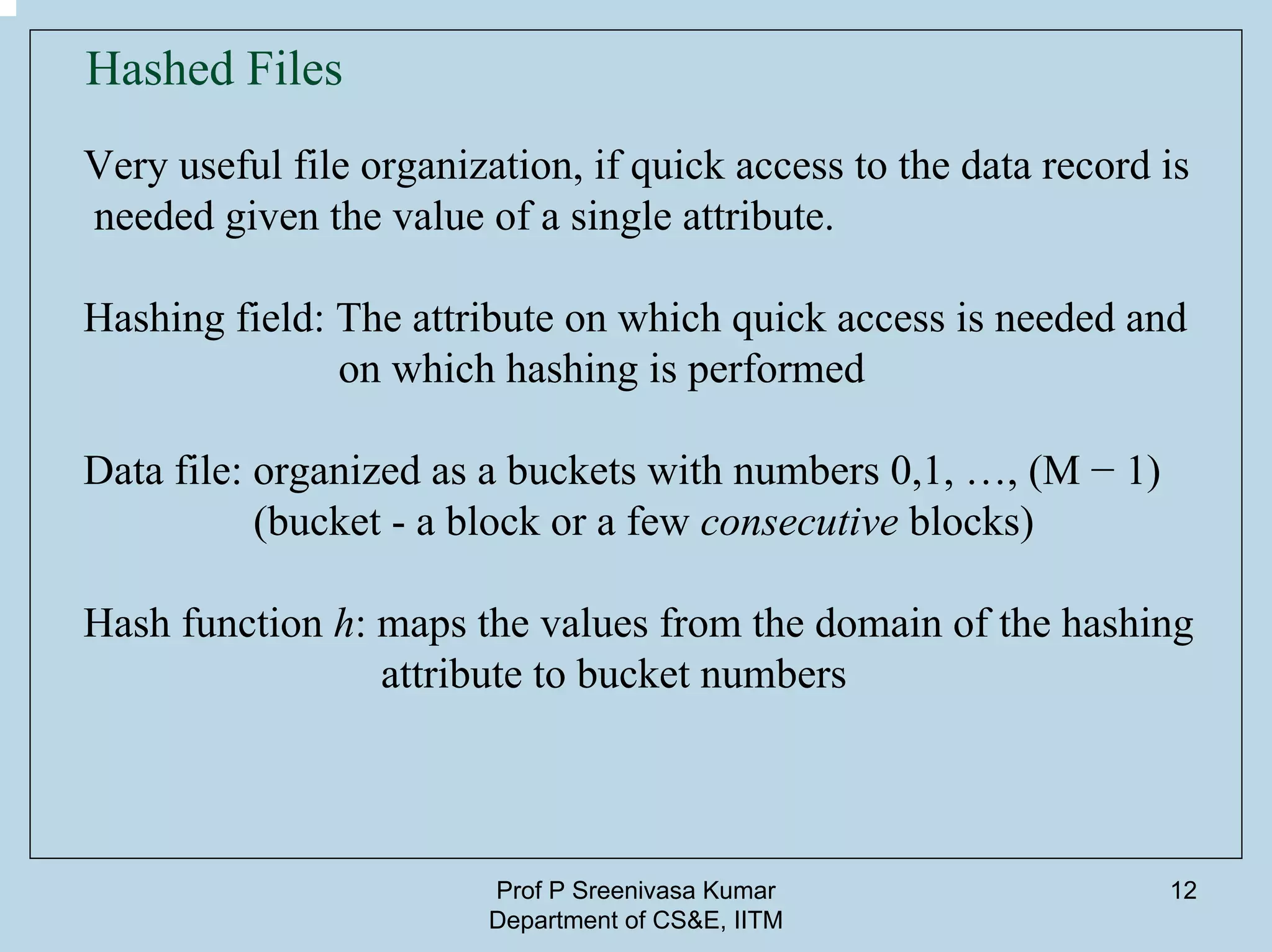 Prof P Sreenivasa Kumar
Department of CS&E, IITM
12
Hashed Files
Very useful file organization, if quick access to the data record is
needed given the value of a single attribute.
Hashing field: The attribute on which quick access is needed and
on which hashing is performed
Data file: organized as a buckets with numbers 0,1, …, (M − 1)
(bucket - a block or a few consecutive blocks)
Hash function h: maps the values from the domain of the hashing
attribute to bucket numbers
 