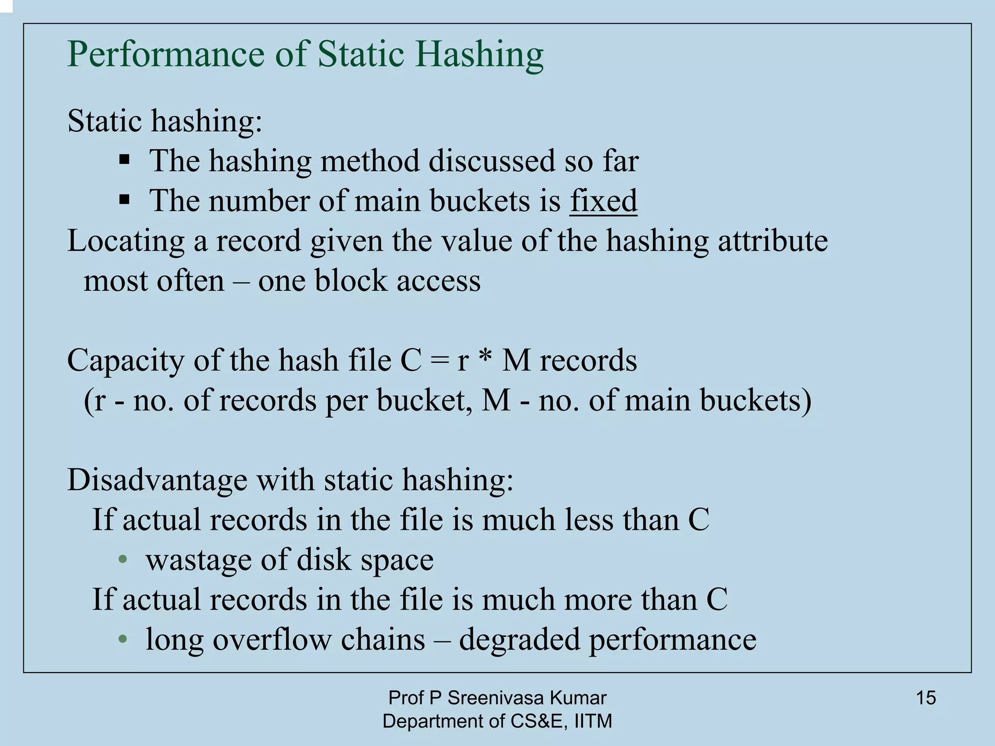 Prof P Sreenivasa Kumar
Department of CS&E, IITM
15
Performance of Static Hashing
Static hashing:
The hashing method discussed so far
The number of main buckets is fixed
Locating a record given the value of the hashing attribute
most often – one block access
Capacity of the hash file C = r * M records
(r - no. of records per bucket, M - no. of main buckets)
Disadvantage with static hashing:
If actual records in the file is much less than C
• wastage of disk space
If actual records in the file is much more than C
• long overflow chains – degraded performance
 