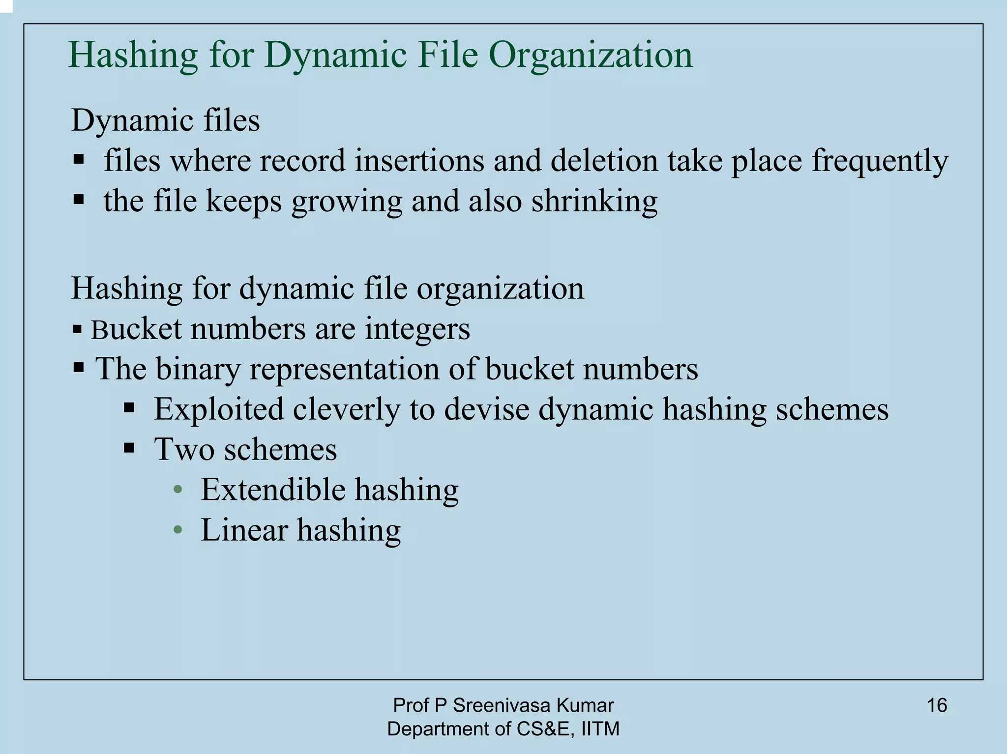 Prof P Sreenivasa Kumar
Department of CS&E, IITM
16
Hashing for Dynamic File Organization
Dynamic files
files where record insertions and deletion take place frequently
the file keeps growing and also shrinking
Hashing for dynamic file organization
Bucket numbers are integers
The binary representation of bucket numbers
Exploited cleverly to devise dynamic hashing schemes
Two schemes
• Extendible hashing
• Linear hashing
 