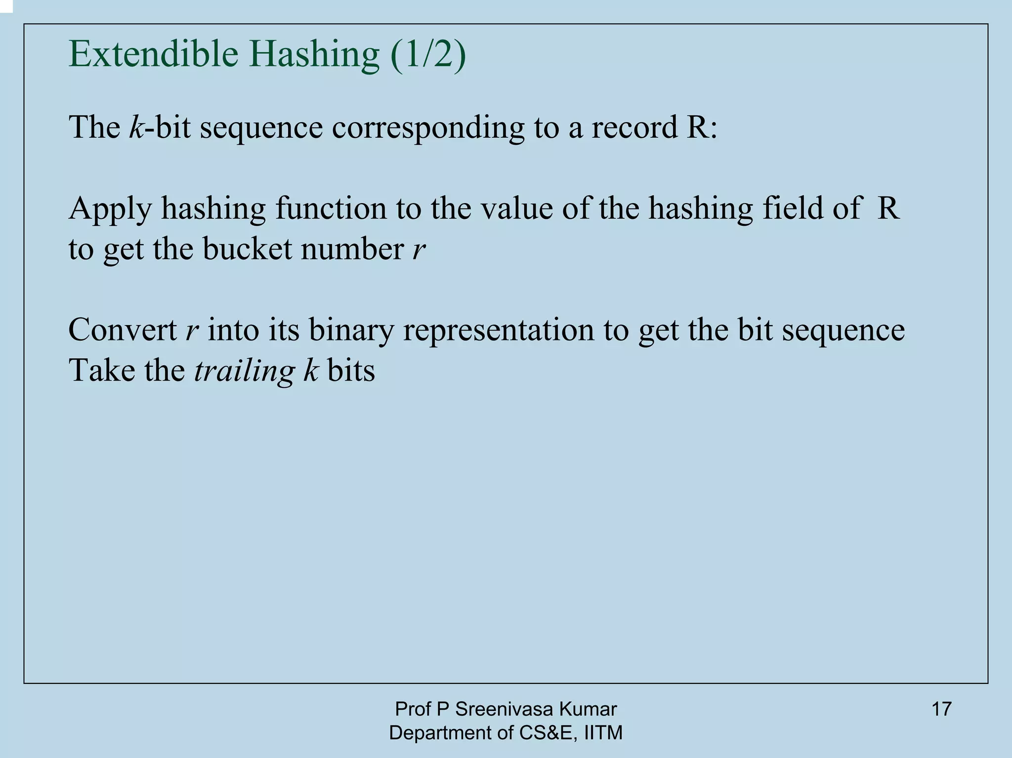 Prof P Sreenivasa Kumar
Department of CS&E, IITM
17
The k-bit sequence corresponding to a record R:
Apply hashing function to the value of the hashing field of R
to get the bucket number r
Convert r into its binary representation to get the bit sequence
Take the trailing k bits
Extendible Hashing (1/2)
 