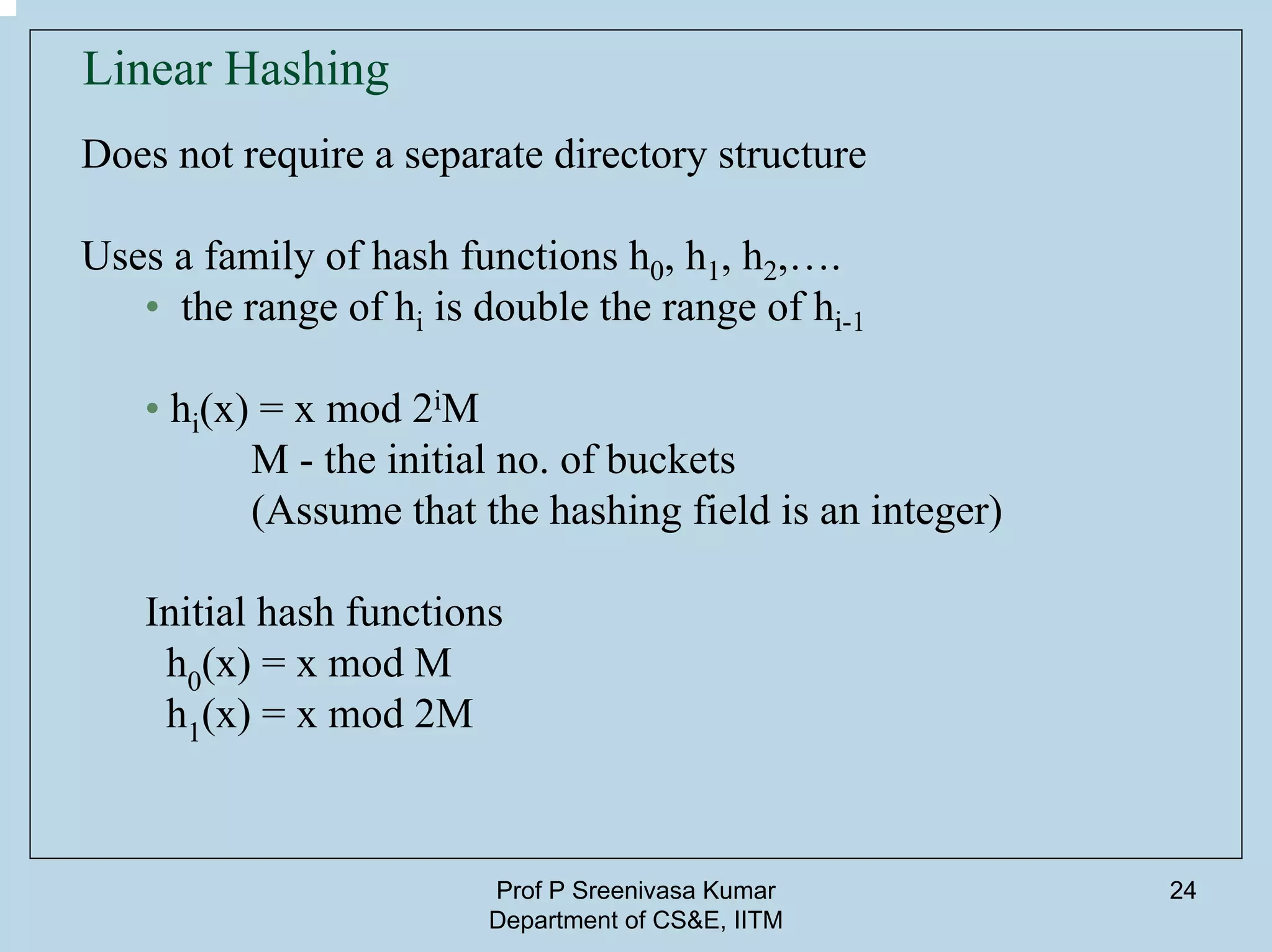 Prof P Sreenivasa Kumar
Department of CS&E, IITM
24
Linear Hashing
Does not require a separate directory structure
Uses a family of hash functions h0, h1, h2,….
• the range of hi is double the range of hi-1
• hi(x) = x mod 2iM
M - the initial no. of buckets
(Assume that the hashing field is an integer)
Initial hash functions
h0(x) = x mod M
h1(x) = x mod 2M
 