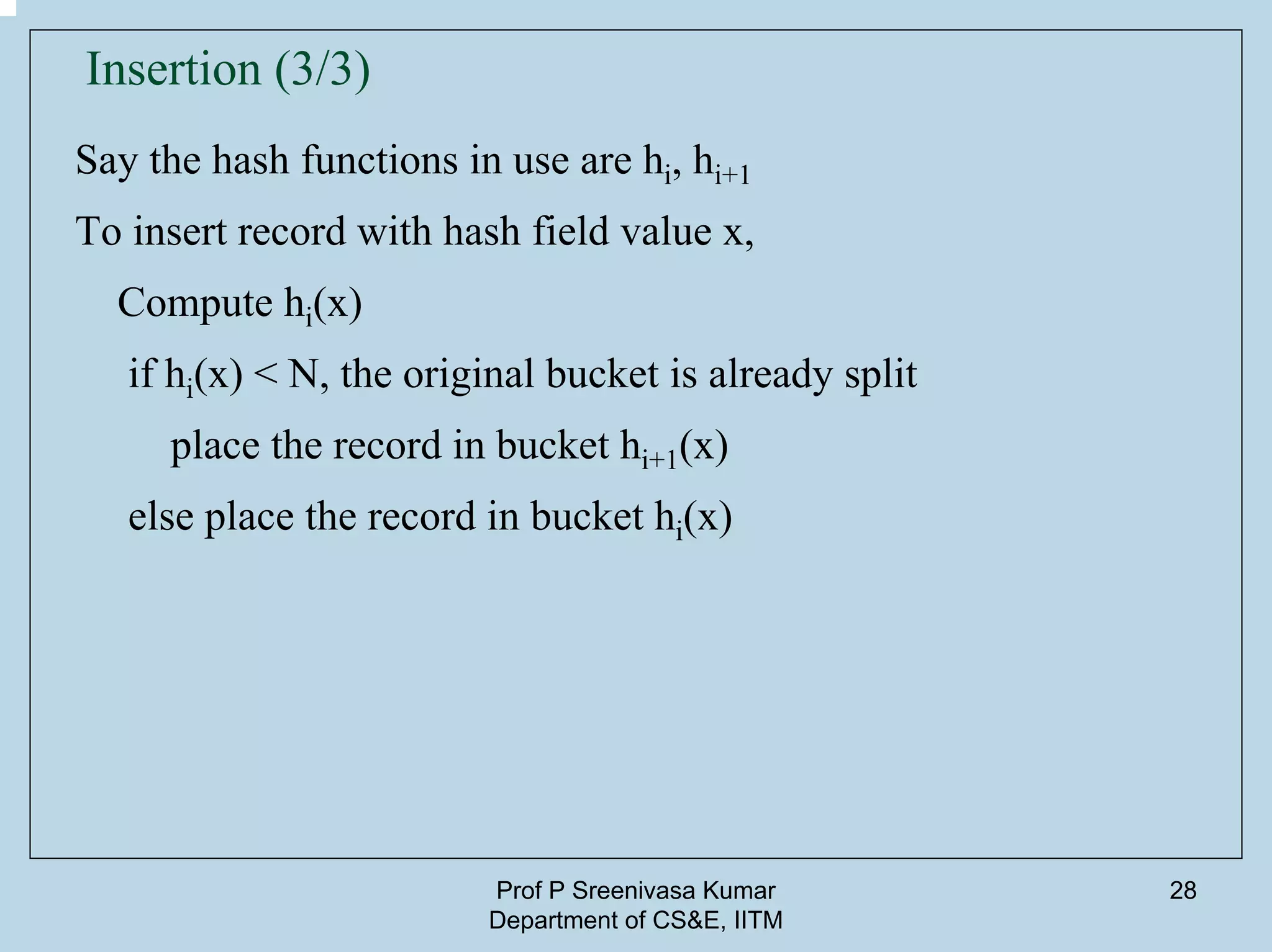 Prof P Sreenivasa Kumar
Department of CS&E, IITM
28
Insertion (3/3)
Say the hash functions in use are hi, hi+1
To insert record with hash field value x,
Compute hi(x)
if hi(x) < N, the original bucket is already split
place the record in bucket hi+1(x)
else place the record in bucket hi(x)
 