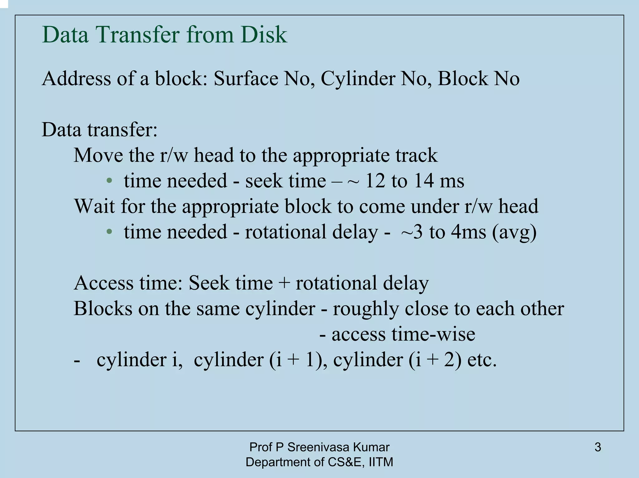Prof P Sreenivasa Kumar
Department of CS&E, IITM
3
Data Transfer from Disk
Address of a block: Surface No, Cylinder No, Block No
Data transfer:
Move the r/w head to the appropriate track
• time needed - seek time – ~ 12 to 14 ms
Wait for the appropriate block to come under r/w head
• time needed - rotational delay - ~3 to 4ms (avg)
Access time: Seek time + rotational delay
Blocks on the same cylinder - roughly close to each other
- access time-wise
- cylinder i, cylinder (i + 1), cylinder (i + 2) etc.
 