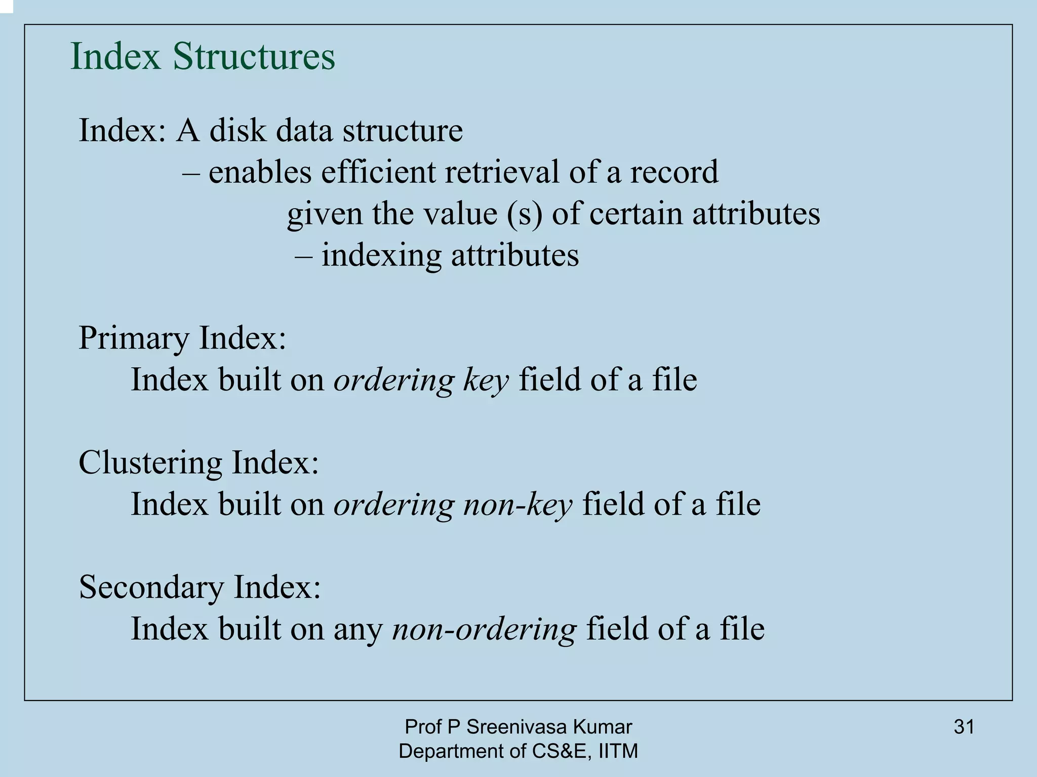 Prof P Sreenivasa Kumar
Department of CS&E, IITM
31
Index Structures
Index: A disk data structure
– enables efficient retrieval of a record
given the value (s) of certain attributes
– indexing attributes
Primary Index:
Index built on ordering key field of a file
Clustering Index:
Index built on ordering non-key field of a file
Secondary Index:
Index built on any non-ordering field of a file
 