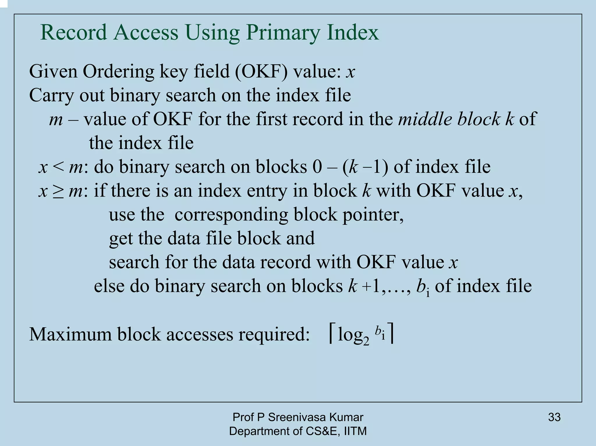Prof P Sreenivasa Kumar
Department of CS&E, IITM
33
Record Access Using Primary Index
Given Ordering key field (OKF) value: x
Carry out binary search on the index file
m – value of OKF for the first record in the middle block k of
the index file
x < m: do binary search on blocks 0 – (k −1) of index file
x ≥ m: if there is an index entry in block k with OKF value x,
use the corresponding block pointer,
get the data file block and
search for the data record with OKF value x
else do binary search on blocks k +1,…, bi of index file
Maximum block accesses required: ⌈log2
bi⌉
 