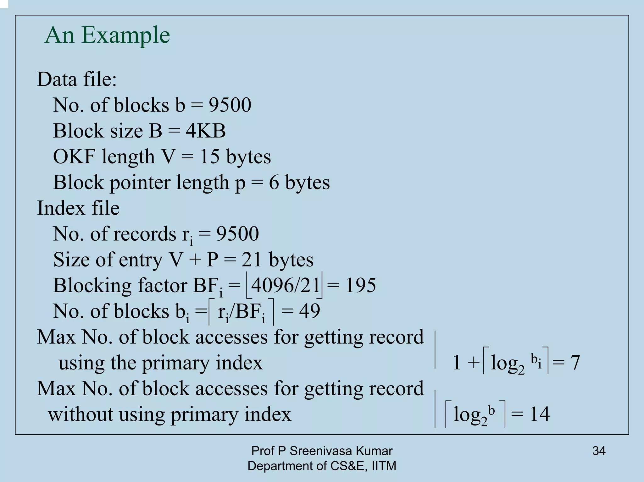 Prof P Sreenivasa Kumar
Department of CS&E, IITM
34
An Example
Data file:
No. of blocks b = 9500
Block size B = 4KB
OKF length V = 15 bytes
Block pointer length p = 6 bytes
Index file
No. of records ri = 9500
Size of entry V + P = 21 bytes
Blocking factor BFi = 4096/21 = 195
No. of blocks bi = ri/BFi = 49
Max No. of block accesses for getting record
using the primary index 1 + log2
bi = 7
Max No. of block accesses for getting record
without using primary index log2
b = 14
 