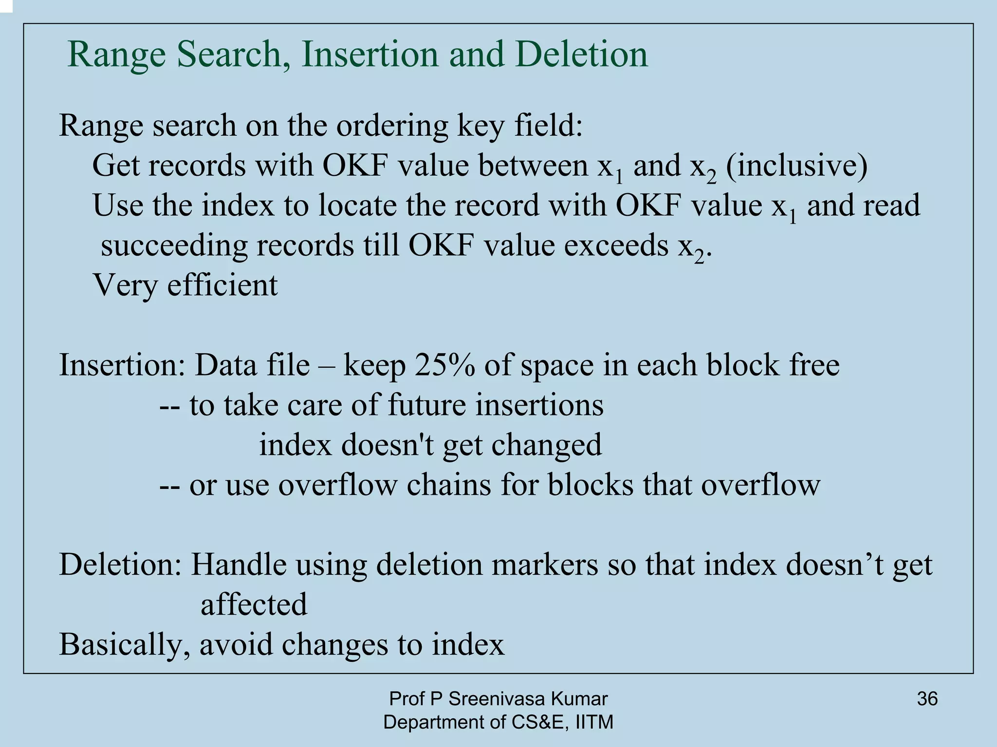 Prof P Sreenivasa Kumar
Department of CS&E, IITM
36
Range Search, Insertion and Deletion
Range search on the ordering key field:
Get records with OKF value between x1 and x2 (inclusive)
Use the index to locate the record with OKF value x1 and read
succeeding records till OKF value exceeds x2.
Very efficient
Insertion: Data file – keep 25% of space in each block free
-- to take care of future insertions
index doesn't get changed
-- or use overflow chains for blocks that overflow
Deletion: Handle using deletion markers so that index doesn’t get
affected
Basically, avoid changes to index
 