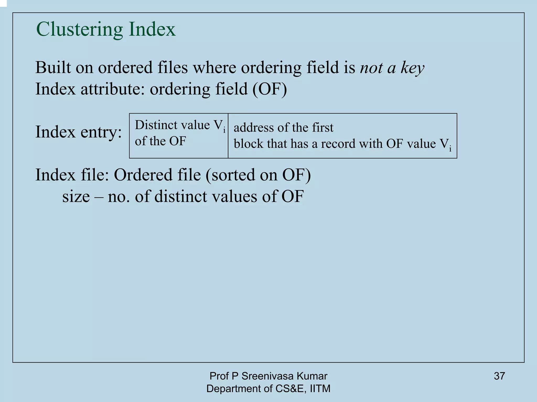 Prof P Sreenivasa Kumar
Department of CS&E, IITM
37
Clustering Index
Built on ordered files where ordering field is not a key
Index attribute: ordering field (OF)
Index entry:
Index file: Ordered file (sorted on OF)
size – no. of distinct values of OF
Distinct value Vi
of the OF
address of the first
block that has a record with OF value Vi
 