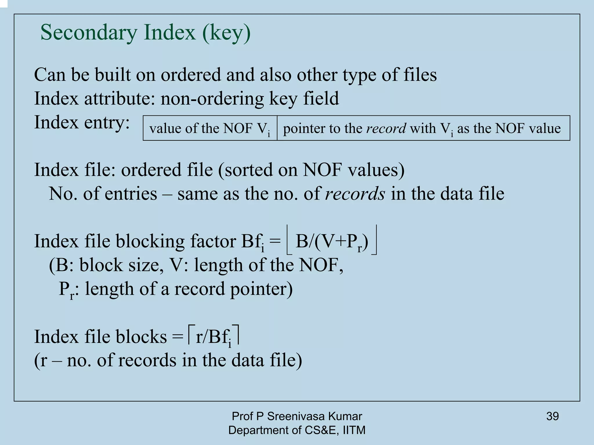 Prof P Sreenivasa Kumar
Department of CS&E, IITM
39
Secondary Index (key)
Can be built on ordered and also other type of files
Index attribute: non-ordering key field
Index entry:
Index file: ordered file (sorted on NOF values)
No. of entries – same as the no. of records in the data file
Index file blocking factor Bfi = B/(V+Pr)
(B: block size, V: length of the NOF,
Pr: length of a record pointer)
Index file blocks = ⎡r/Bfi⎤
(r – no. of records in the data file)
value of the NOF Vi pointer to the record with Vi as the NOF value
 