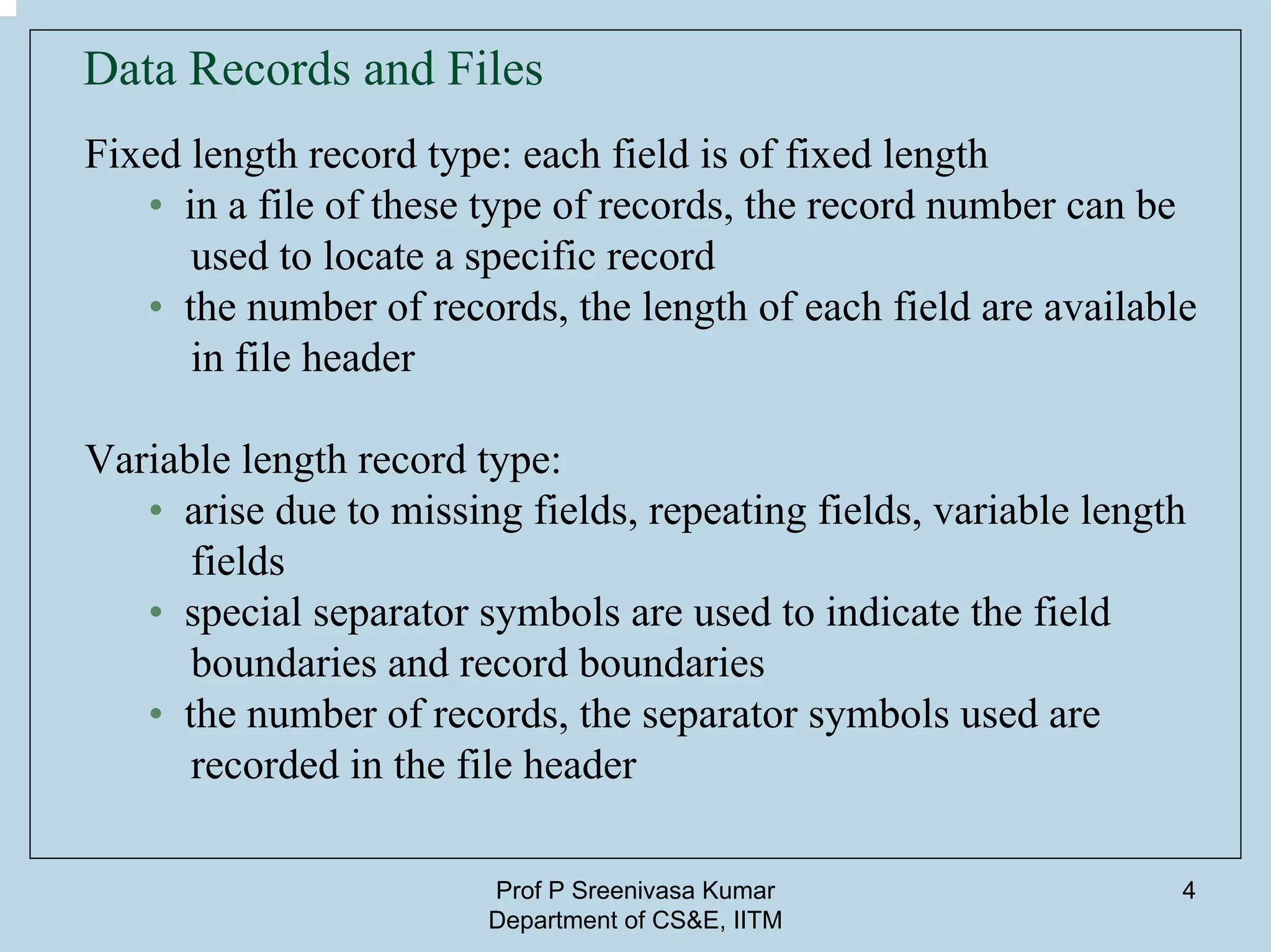 Prof P Sreenivasa Kumar
Department of CS&E, IITM
4
Data Records and Files
Fixed length record type: each field is of fixed length
• in a file of these type of records, the record number can be
used to locate a specific record
• the number of records, the length of each field are available
in file header
Variable length record type:
• arise due to missing fields, repeating fields, variable length
fields
• special separator symbols are used to indicate the field
boundaries and record boundaries
• the number of records, the separator symbols used are
recorded in the file header
 