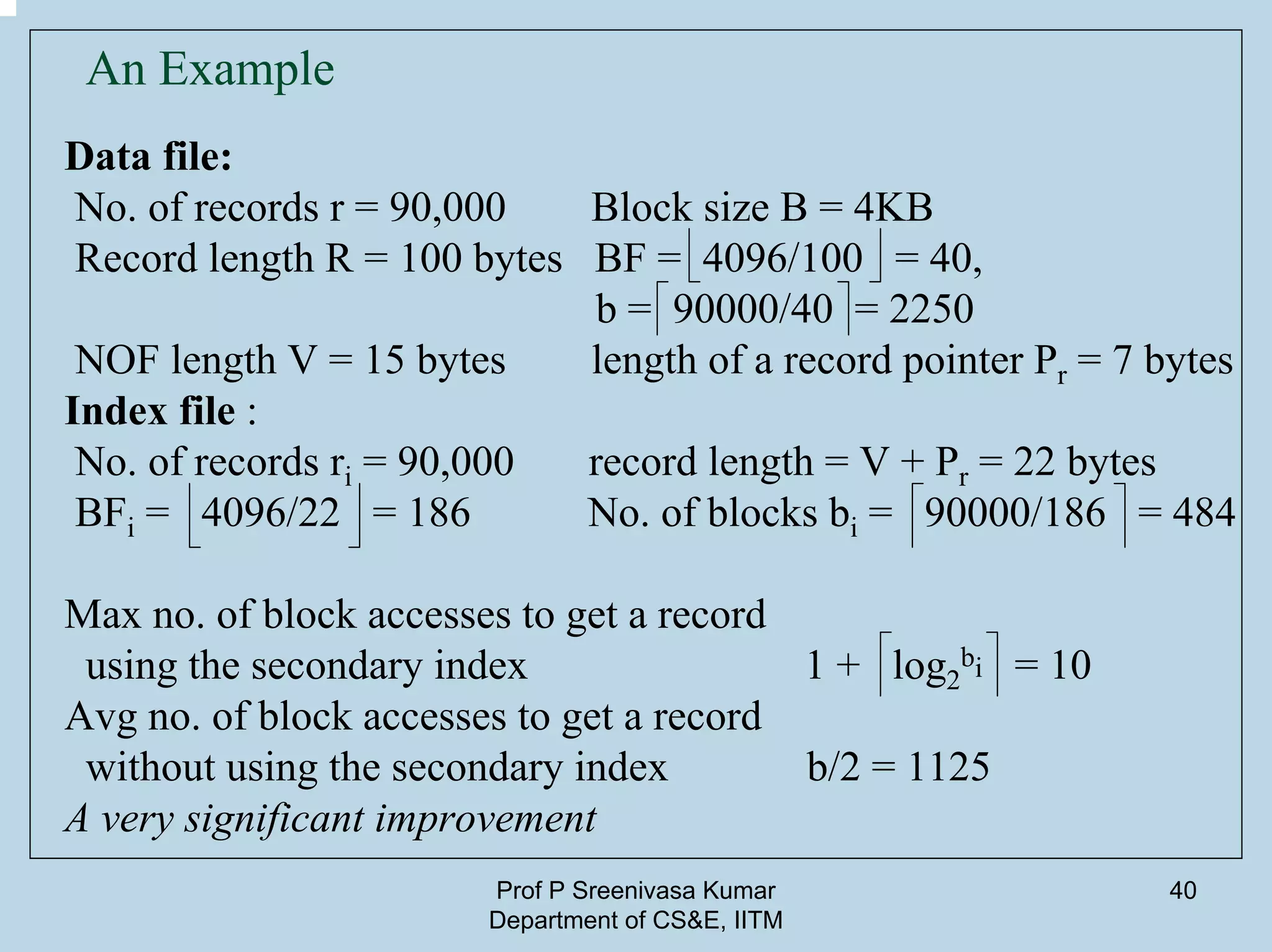 Prof P Sreenivasa Kumar
Department of CS&E, IITM
40
An Example
Data file:
No. of records r = 90,000 Block size B = 4KB
Record length R = 100 bytes BF = 4096/100 = 40,
b = 90000/40 = 2250
NOF length V = 15 bytes length of a record pointer Pr = 7 bytes
Index file :
No. of records ri = 90,000 record length = V + Pr = 22 bytes
BFi = 4096/22 = 186 No. of blocks bi = 90000/186 = 484
Max no. of block accesses to get a record
using the secondary index 1 + log2
bi = 10
Avg no. of block accesses to get a record
without using the secondary index b/2 = 1125
A very significant improvement
 