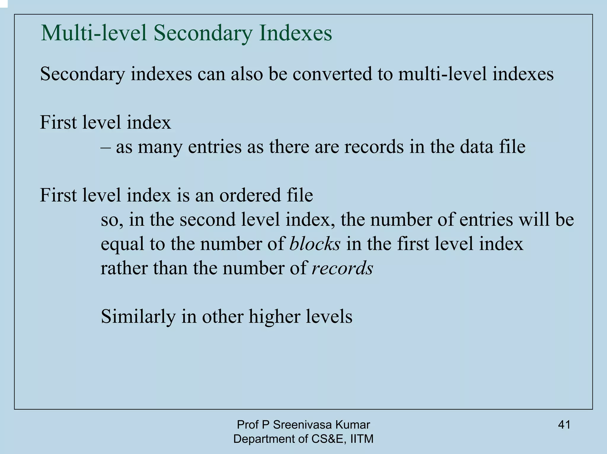 Prof P Sreenivasa Kumar
Department of CS&E, IITM
41
Multi-level Secondary Indexes
Secondary indexes can also be converted to multi-level indexes
First level index
– as many entries as there are records in the data file
First level index is an ordered file
so, in the second level index, the number of entries will be
equal to the number of blocks in the first level index
rather than the number of records
Similarly in other higher levels
 